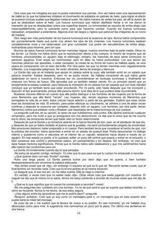 Otra cosa que me intrigaba era que no podía vislumbrar sus piernas. Una vez había visto una representación
de ballet en la que los bailarines imitaban el movimiento de soldados en patines de hielo; para lograr el efecto
se pusieron túnicas sueltas que llegaban hasta el suelo. No había manera de verles los pies, de allí la ilusión de
que se deslizaban sobre el hielo. Los huevos luminosos que habían desfilado frente a mí me dieron la
impresión de que se desplazaban sobre una superficie áspera. La luminosidad se sacudía de arriba abajo casi
imperceptiblemente, pero lo suficiente como para casi hacerme vomitar. Cuando los huevos luminosos
reposaban, empezaban a extenderse. Algunos eran tan largos y rígidos que parecían las imágenes de un ícono
de madera.
    Otro rasgo aún más perturbador de los huevos luminosos era la ausencia de ojos. Nunca había comprendido
tan punzantemente hasta qué punto nos atraen los ojos de los vivientes. Los huevos luminosos estaban
completamente vivos y me observaban con gran curiosidad. Los podía ver sacudiéndose de arriba abajo,
inclinándose para mirarme, pero sin ojos.
    Muchos de estos huevos luminosos tenían manchas negras: huecos enormes bajo la parte media. Otros no
las tenían. La Gorda me había dicho que la reproducción afecta a los cuerpos, lo mismo de mujeres que de
hombres, provocándoles un agujero bajo el estómago; empero, las manchas de esos seres luminosos no
parecían agujeros. Eran áreas sin luminosidad, pero en ellas no había profundidad. Los que tenían las
manchas parecían ser apacibles, o estar cansados; la cresta de su forma de huevo se hallaba ajada, se veía
opaca en comparación con el resto del brillo. Por otra parte, los que no tenían manchas eran cegadoramente
brillantes. Los imaginaba peligrosos. Se veían vibrantes, llenos de energía y blancura.
    La Gorda dijo que en el instante que apoyé mi cabeza sobre la suya, ella también entró en un estado que
parecía ensoñar. Estaba despierta, pero no se podía mover. Se hallaba consciente de que había gente
apilándose en torno a nosotros. Entonces los vio convirtiéndose en burbujas luminosas y finalmente en
criaturas con forma de huevo. Ella ignoraba que yo también estaba viendo. En un principio pensó que yo
simplemente la estaba cuidando, pero después la impresión de mi cabeza fue tan pesada que con toda claridad
concluyó que yo también tenía que estar ensoñando. Por mi parte, sólo hasta después que me incorporé y
descubrí al tipo acariciándola, porque ella parecía dormir, tuve idea de lo que pudiera estar ocurriéndole.
    Nuestras visiones diferían en cuanto que ella podía distinguir a los hombres de las mujeres por la forma de
unos filamentos que ella llamó "raíces". Las mujeres, dijo, tenían espesos montones de filamentos que
semejaban la cola de un león; éstos crecían hacia adentro a partir de los genitales. Explicó que esas raíces
eran las donadoras de vida. El embrión, para poder efectuar su crecimiento, se adhiere a una de estas raíces
nutritivas y después la consume por completo, dejando sólo un agujero. Los hombres, por otra parte, tenían
filamentos cortos que estaban vivos y flotaban casi separados de la masa luminosa de sus cuerpos.
    Le pregunté cuál era, en su opinión, la razón de que hubiésemos visto juntos. Ella declinó aventurar cualquier
comentario, pero me incitó a que yo prosiguiera con mis deducciones. Le dije que lo único que se me ocurría
era lo obvio: las emociones tenían que haber sido un factor determinante.
    Después de que la Gorda y yo tomamos asiento en la banca favorita de don Juan, en el atardecer de ese día,
y después de que yo había recitado el poema que le gustaba, me sentí profundamente cargado de emotividad.
Mis emociones debieron haber preparado a mi cuerpo. Pero también tenía que considerar el hecho de que, con
la práctica del ensoñar, había aprendido a entrar en un estado de quietud total. Podía desconectar mi diálogo
interno y quedarme como si estuviera en el interior de un capullo, atisbando hacia afuera a través de un
agujero. En ese estado yo podía, si lo quisiese, soltar un poco del control que poseía y entrar en el ensueño; o
bien conservar ese control y permanecer pasivo, sin pensamientos y sin deseos. Sin embargo, no creo que
ésos fuesen factores significativos. Pensé que la Gorda había sido catalizadora y que mis sentimientos hacia
ella crearon las condiciones para ver.
    La Gorda rió tímidamente cuando dijo lo que pensaba.
    -No estoy de acuerdo contigo -rechazó-. Yo creo que lo que pasa es que tu cuerpo ha empezado a recordar.
    -¿Qué quieres decir con eso, Gorda? -sondeé.
    Hubo una larga pausa. La Gorda parecía luchar por decir algo que no quería, o bien luchaba
desesperadamente por encontrar la palabra adecuada.
    -Hay tantas cosas que sé -dijo-, sin embargo ni siquiera sé qué es lo que sé. Recuerdo tantas cosas, que al
final termino sin recordar nada. Creo que tú te encuentras en la misma situación.
    Le aseguré que, si eso era así, no me daba cuenta. Ella se negó a creerme.
    -En verdad, a veces creo que no sabes nada -dijo-. Otras veces creo que estás jugando con nosotros. El
nagual me dijo que él mismo no lo sabía. Ahora me estoy volviendo a acordar de muchas cosas que me dijo de
ti.
    -¿Qué es lo que significa que mi cuerpo ha comenzado a recordar? -insistí.
    -No me preguntes eso -contestó con una sonrisa-. Yo no sé qué será lo que se supone que debes recordar, o
cómo se recuerda. Nunca lo he hecho, de eso estoy segura.
    -¿Hay alguno entre los aprendices que me lo podría decir? -pregunté.
    -Ninguno -enfatizó-. Creo que yo soy como un mensajero para ti, un mensajero que en esta ocasión sólo
puede darte la mitad del mensaje.
    Se puso de pie y me suplicó que la llevara de nuevo a su pueblo. En ese momento, yo me hallaba muy
alborozado como para irme. A sugerencia mía caminamos un poco por la plaza. Por último nos sentamos en
otra banca.
                                                       16
 