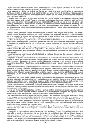 Todos empezaron a hablar al mismo tiempo. Traté de mediar y tuve que gritar, por encima de sus voces, que
lo que hubiese podido ver, de cualquier manera no significaba nada.
   Muy cortésmente, Néstor me explicó que Genaro les había dicho que cuando llegara el momento de
abandonar el valle, de algún modo él se los haría saber con un movimiento de su cabeza. Todos guardaron
silencio cuando les dije que si sus destinos se hallaban sellados por ese evento, lo mismo ocurría con el mío:
todos iríamos hacia el Norte.
   Después, Néstor nos llevó a un sitio dónde alojarnos, una casa de pensión en la que él se hospedaba cuando
hacía sus negocios en la ciudad. Todos se mostraban contentísimos, tanto que me hacían sentir incómodo.
Incluso Lidia me abrazó y se disculpó por ser tan problemática. Me explicó que ella le creyó a la Gorda a pie
juntillas y por tanto no se habían tomado la molestia de romper sus vínculos definitivamente. Josefina y Rosa
parecían estar en un paroxismo de alegría y me daban feroces palmadas en la espalda una y otra vez. Yo
quería hablar con la Gorda. Necesitaba discutir nuestro curso de acción. Pero no hubo manera de estar a solas
con ella esa noche.

   Néstor, Pablito y Benigno salieron muy temprano en la mañana para arreglar unos asuntos. Lidia, Rosa y
Josefina también se fueron de compras. La Gorda me pidió que la ayudara a adquirir su ropa nueva. Quería
que yo le escogiera un vestido: una selección perfecta que le daría confianza en sí misma, necesaria para ser
una guerrera fluida. No sólo le encontré el vestido, sino un atuendo completo.
   La llevé a dar un paseo. Vagabundeamos por el centro de la ciudad como un par de turistas, mirando a los
indios con sus trajes regionales. Siendo una guerrera sin forma, la Gorda se hallaba perfectamente a gusto en
su elegancia. Se veía arrebatadora. Era como si nunca hubiese vestido de otra manera. Yo era quien estaba
azorado.
   Me resultaba imposible formular las preguntas que quería hacerle a la Gorda, a pesar de que eso debería ser
tan fácil para mí. No tenía idea de qué preguntarle. Le dije, con gran seriedad, que su nueva apariencia me
afectaba sobremanera. Muy sobriamente, contestó que el transborde de los linderos del afecto era lo que me
había alterado.
   -Anoche cruzamos unos linderos -añadió-. Soledad ya me había dicho lo que iba a suceder, así es que yo
estaba preparada. Pero tú no.
   Empezó a explicarme lentamente lo que significaba que la noche anterior hubiéramos transbordado unos
linderos de afecto. Enunciaba cada sílaba como si hablara con un niño o con un extranjero. Pero yo no me
podía concentrar. Regresamos a nuestra pensión. Necesitaba descansar, y sin embargo terminé saliendo
nuevamente. Lidia, Rosa y Josefina no habían podido encontrar nada y querían algo como el atuendo de la
Gorda.
   A media tarde estaba de vuelta en el hospedaje admirando a las hermanitas. Rosa tenía dificultades con los
zapatos de tacón alto. Estábamos haciéndole bromas sobre sus pies cuando la puerta se abrió con lentitud y
Néstor hizo su dramática aparición. Vestía un traje azul. Su pelo estaba cuidadosamente peinado y un poco
afelpado, como si hubiera usado una secadora. Miró a las mujeres y ellas lo miraron a él. Pablito entró, seguido
por Benigno. Los dos estaban impresionantes. Sus zapatos eran nuevecitos y los trajes parecían cortados a la
medida.
   Mi sorpresa era total al verlos a todos ellos en ropas citadinas. Me recordaban enormemente a don Juan.
Quizá me hallaba tan conmocionado al ver a los tres Genaros con sus trajes citadinos, como lo había estado al
ver a don Juan vistiendo traje, y sin embargo acepté el cambio instantáneamente. Por otra parte, aunque no me
sorprendía la transformación de las mujeres, por alguna razón no podía acostumbrarme a ella.
   Pensé que los Genaros habían tenido un mágico golpe de suerte para poder encontrar trajes tan perfectos.
Ellos rieron cuando me oyeron entusiasmarme por su suerte. Néstor me aclaró que un sastre les había hecho
los trajes desde hacía meses.
   -Cada uno de nosotros tiene otro traje -confirmó-. Es más, también tenemos maletas de cuero. Ya sabíamos
que nuestra vida en las montañas se había acabado. ¡Y ya estamos listos para partir! Por supuesto, primero
tienes que decirnos a dónde vamos. Y también cuánto tiempo nos quedaremos aquí.
   Me explicó que tenía algunos viejos asuntos que atender y que necesitaba tiempo para cerrarlos. La Gorda
se hizo cargo y con gran seguridad y autorización afirmó que esa noche iríamos tan lejos como el poder nos lo
permitiera; consecuentemente, tenían hasta el fin del día para arreglar sus asuntos. Néstor y Pablito se
detuvieron en la puerta, titubeaban. Me miraron, esperando alguna confirmación. Pensé que lo menos que
podía hacer era ser honesto con ellos, pero la Gorda me interrumpió justo cuando empezaba a decir que no
tenía la más remota idea de lo que iríamos a hacer.
   -Nos veremos en la banca del nagual al atardecer -dijo la Gorda-. Partiremos de allí. Para entonces debemos
haber hecho aquí todo lo que tengamos o queramos hacer, sabiendo que nunca más en esta vida
regresaremos.
   La Gorda y yo nos quedamos solos una vez que todos se fueron. Con un movimiento abrupto y un tanto
torpe, ella se sentó en mis piernas. Era tan ligera, que yo podía hacer que todo su delgado cuerpo se
estremeciera con sólo contraer los músculos de mis pantorrillas. Su cabello tenía una fragancia peculiar.
Bromeé diciéndole que su perfume era intolerable. Ella reía y se sacudía cuando, de la nada, un sentimiento
me llegó... ¿Un recuerdo? Súbitamente era otra Gorda la que estaba sentada en mis piernas, y era obesa, de
doble tamaño de la Gorda que conocía. Tuve la sensación de que yo la cuidaba.
                                                      28
 