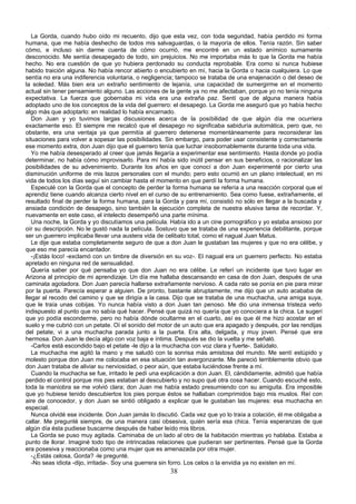La Gorda, cuando hubo oído mi recuento, dijo que esta vez, con toda seguridad, había perdido mi forma
humana, que me había deshecho de todos mis salvaguardas, o la mayoría de ellos. Tenía razón. Sin saber
cómo, e incluso sin darme cuenta de cómo ocurrió, me encontré en un estado anímico sumamente
desconocido. Me sentía desapegado de todo, sin prejuicios. No me importaba más lo que la Gorda me había
hecho. No era cuestión de que yo hubiera perdonado su conducta reprobable. Era como si nunca hubiese
habido traición alguna. No había rencor abierto o encubierto en mí, hacia la Gorda o hacia cualquiera. Lo que
sentía no era una indiferencia voluntaria, o negligencia; tampoco se trataba de una enajenación o del deseo de
la soledad. Más bien era un extraño sentimiento de lejanía, una capacidad de sumergirme en el momento
actual sin tener pensamiento alguno. Las acciones de la gente ya no me afectaban, porque yo no tenía ninguna
expectativa. La fuerza que gobernaba mi vida era una extraña paz. Sentí que de alguna manera había
adoptado uno de los conceptos de la vida del guerrero: el desapego. La Gorda me aseguró que yo había hecho
algo más que adoptarlo: en realidad lo había encarnado.
   Don Juan y yo tuvimos largas discusiones acerca de la posibilidad de que algún día me ocurriera
exactamente eso. El siempre me recalcó que el desapego no significaba sabiduría automática, pero que, no
obstante, era una ventaja ya que permitía al guerrero detenerse momentáneamente para reconsiderar las
situaciones para volver a sopesar las posibilidades. Sin embargo, para poder usar consistente y correctamente
ese momento extra, don Juan dijo que el guerrero tenía que luchar insobornablemente durante toda una vida.
   Yo me había desesperado al creer que jamás llegaría a experimentar ese sentimiento. Hasta donde yo podía
determinar, no había cómo improvisarlo. Para mí había sido inútil pensar en sus beneficios, o racionalizar las
posibilidades de su advenimiento. Durante los años en que conocí a don Juan experimenté por cierto una
disminución uniforme de mis lazos personales con el mundo; pero esto ocurrió en un plano intelectual; en mi
vida de todos los días seguí sin cambiar hasta el momento en que perdí la forma humana.
   Especulé con la Gorda que el concepto de perder la forma humana se refería a una reacción corporal que el
aprendiz tiene cuando alcanza cierto nivel en el curso de su entrenamiento. Sea como fuese, extrañamente, el
resultado final de perder la forma humana, para la Gorda y para mí, consistió no sólo en llegar a la buscada y
ansiada condición de desapego, sino también la ejecución completa de nuestra elusiva tarea de recordar. Y,
nuevamente en este caso, el intelecto desempeñó una parte mínima.
   Una noche, la Gorda y yo discutíamos una película. Había ido a un cine pornográfico y yo estaba ansioso por
oír su descripción. No le gustó nada la película. Sostuvo que se trataba de una experiencia debilitante, porque
ser un guerrero implicaba llevar una austera vida de celibato total, como el nagual Juan Matus.
   Le dije que estaba completamente seguro de que a don Juan le gustaban las mujeres y que no era célibe, y
que eso me parecía encantador.
   -¡Estás loco! -exclamó con un timbre de diversión en su voz-. El nagual era un guerrero perfecto. No estaba
apretado en ninguna red de sensualidad.
   Quería saber por qué pensaba yo que don Juan no era célibe. Le referí un incidente que tuvo lugar en
Arizona al principio de mi aprendizaje. Un día me hallaba descansando en casa de don Juan, después de una
caminata agotadora. Don Juan parecía hallarse extrañamente nervioso. A cada rato se ponía en pie para mirar
por la puerta. Parecía esperar a alguien. De pronto, bastante abruptamente, me dijo que un auto acababa de
llegar al recodo del camino y que se dirigía a la casa. Dijo que se trataba de una muchacha, una amiga suya,
que le traía unas cobijas. Yo nunca había visto a don Juan tan penoso. Me dio una inmensa tristeza verlo
indispuesto al punto que no sabía qué hacer. Pensé que quizá no quería que yo conociera a la chica. Le sugerí
que yo podía esconderme, pero no había dónde ocultarme en el cuarto, así es que él me hizo acostar en el
suelo y me cubrió con un petate. Oí el sonido del motor de un auto que era apagado y después, por las rendijas
del petate, vi a una muchacha parada junto a la puerta. Era alta, delgada, y muy joven. Pensé que era
hermosa. Don Juan le decía algo con voz baja e íntima. Después se dio la vuelta y me señaló.
   -Carlos está escondido bajo el petate -le dijo a la muchacha con voz clara y fuerte-. Salúdalo.
   La muchacha me agitó la mano y me saludó con la sonrisa más amistosa del mundo. Me sentí estúpido y
molesto porque don Juan me colocaba en esa situación tan avergonzante. Me pareció terriblemente obvio que
don Juan trataba de aliviar su nerviosidad, o peor aún, que estaba luciéndose frente a mí.
   Cuando la muchacha se fue, irritado le pedí una explicación a don Juan. El, cándidamente, admitió que había
perdido el control porque mis pies estaban al descubierto y no supo qué otra cosa hacer. Cuando escuché esto,
toda la maniobra se me volvió clara; don Juan me había estado presumiendo con su amiguita. Era imposible
que yo hubiese tenido descubiertos los pies porque éstos se hallaban comprimidos bajo mis muslos. Reí con
aire de conocedor, y don Juan se sintió obligado a explicar que le gustaban las mujeres: esa muchacha en
especial.
   Nunca olvidé ese incidente. Don Juan jamás lo discutió. Cada vez que yo lo traía a colación, él me obligaba a
callar. Me pregunté siempre, de una manera casi obsesiva, quién sería esa chica. Tenía esperanzas de que
algún día ésta pudiese buscarme después de haber leído mis libros.
   La Gorda se puso muy agitada. Caminaba de un lado al otro de la habitación mientras yo hablaba. Estaba a
punto de llorar. Imaginé todo tipo de intrincadas relaciones que pudieran ser pertinentes. Pensé que la Gorda
era posesiva y reaccionaba como una mujer que es amenazada por otra mujer.
   -¿Estás celosa, Gorda? -le pregunté.
   -No seas idiota -dijo, irritada-. Soy una guerrera sin forro. Los celos o la envidia ya no existen en mí.
                                                      38
 