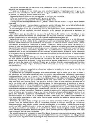 Le pregunté entonces algo que me habían dicho los Genaros: que la Gorda era la mujer del nagual. Su, voz
bajó tanto que apenas podía oírla.
  -Yo creo que sí -dijo, y con una mirada vaga tomó asiento en la cama-. Tengo la sensación de que lo era.
Pero no sé cómo podía haberlo sido. En esta vida, el nagual Juan Matus era para mí lo que era para ti. No era
un hombre. Era el nagual. No tenía interés en el sexo.
  Le aseguré haber escuchado a don Juan expresar su cariño por esa muchacha.
  -¿Dijo que tenía relaciones sexuales con ella? -preguntó la Gorda.
  -No, nunca, pero eso era obvio por la manera como hablaba -le dije.
  -A ti te gustaría que el nagual fuera como tú, ¿verdad? -afirmó, con una mueca-. El nagual era un guerrero
impecable.
  Yo creía tener la razón y no necesitaba reexaminar mi opinión. Sólo para darle por su lado a la Gorda dije
que posiblemente la muchacha era una aprendiz de don Juan y no su amante.
  Hubo una larga pausa. Lo que yo mismo dije tuvo un efecto perturbador en mí. Hasta ese momento nunca
había pensado en esa posibilidad. Me había encerrado en un prejuicio, sin permitirme la posibilidad de
revisarlo.
  La Gorda me pidió que describiera a esa joven. No pude hacerlo. En realidad no me había fijado en sus
rasgos. Había estado tan molesto, tan avergonzado, que no pude examinarla en detalle. Pareció que ella
también fue afectada por lo anómalo de la situación y salió apresuradamente de la casa.
  La Gorda dijo que, sin ninguna razón lógica, creía que esa joven era una figura clave en la vida del nagual.
Su aseveración nos llevó a hablar de los amigos de don Juan que conocíamos. Durante horas luchamos por
recuperar toda la información que teníamos de sus relaciones. Le conté las distintas veces que don Juan me
había llevado a participar en ceremonias de peyote. Le describí a todos los que habían. No reconoció a
ninguno de ellos. Me di cuenta que posiblemente yo conocía más gente asociada con don Juan que ella. Pero
algo en mi relato desenlazó en ella el recuerdo que una vez había visto a una joven llevar al nagual y a Genaro
en un pequeño auto blanco. La muchacha dejó a los dos a la puerta de la casa y fijó a la Gorda con una mirada
penetrante antes de irse. La Gorda pensó que esa joven era alguien que había recogido al nagual y a Genaro
en la carretera. Recordé entonces que aquel día en casa de don Juan, yo también pude ver un pequeño Volks-
wagen blanco que se alejaba.
  Mencioné otro incidente que tenía que ver con uno de los amigos de don Juan, un hombre que una vez me
dio unas plantas de peyote en el mercado de una ciudad del norte de México. El también me había
obsesionado durante años. Se llamaba Vicente. Al escuchar el nombre, la Gorda reaccionó como si le hubieran
tocado un nervio. Su voz se volvió chillante. Me pidió que le repitiera el nombre y que describiera al individuo.
De nuevo, no pude ofrecer ninguna descripción. Sólo lo había visto una vez por unos cuantos minutos, hacía
más de diez años.

  La Gorda y yo pasamos un periodo en el que casi estábamos enojados, no el uno con el otro, sino con
aquello que nos tenía aprisionados.
  El incidente final que precipitó el despliegue de nuestros recuerdos llegó un día en que yo tenía un resfrío y
una fiebre muy alta. Me había quedado en cama, dormitando intermitentemente, mientras los pensamientos
vagabundeaban sin rumbo por mi mente. Todo el día había estado, en mi cabeza la melodía de una vieja
canción mexicana. En un momento me descubrí soñando que alguien la tocaba en una guitarra. Me quejé de la
monotonía y la persona ante la que yo protestaba, fuese quien fuese, me dio con la guitarra en el estómago.
Salté hacia atrás, para evitar el golpe, y me pegué en la cabeza contra la pared. Desperté. No había sido un
sueño muy vívido, sólo la melodía había sido hechizante. No podía desvanecer el sonido de la guitarra:
continuaba recorriendo mi mente. Me quedé medio despierto, escuchando la tonada. Parecía como si estuviese
entrando en un estado de ensoñar: una escena completa y detallada de ensueño apareció ante mis ojos. En la
escena había una joven sentada junto a mí. Podía distinguir cada uno de los rasgos de sus facciones. No sabía
quién era, pero verla me conmocionó. Desperté en cuestión de segundos. La ansiedad que esa cara creaba en
mí era tan intensa que me puse en pie y de una manera absolutamente automática empecé a caminar de un
lado al otro. Me hallaba perspirando profundamente y tenía miedo de salir de la habitación. Tampoco podía
contar con la ayuda de la Gorda. Ella se había ido de vuelta a México para ver a Josefina. Até una sábana en
torno a mi cintura para sujetar mi parte media. Eso me ayudó a atenuar las ondas de energía nerviosa que
estremecían todo mi cuerpo.
  En tanto iba de un lado al otro, la imagen que tenía en la mente comenzó a disolverse, pero no en un olvido
apacible, como me hubiera gustado, sino en un recuerdo completo e intrincado. Recordé que una vez me
hallaba sentado en unos costales de trigo o cebada almacenados en un granero. La joven cantaba la vieja
canción que había invadido mi mente, y tocaba una guitarra. Cuando yo me burlé de su manera dé tocar, ella
me golpeó levemente en las costillas con el asiento de la guitarra. Había más gente sentada allí conmigo,
estaba la Gorda y dos hombres. Yo conocía muy bien a esos hombres, pero aún no podía recordar quién era la
joven. Lo intenté, pero me pareció imposible.
  Me recosté nuevamente, empapado en sudor frío. Quería descansar unos momentos antes de quitarme la
piyama mojada. Cuando apoyé mi cabeza en un almohadón mi memoria pareció aclararse aún más y entonces
supe quién tocaba la guitarra. Era la mujer nagual, el ser más importante sobre la faz de la tierra para la Gorda

                                                       39
 