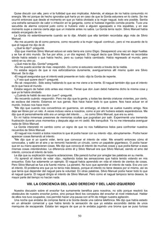 Quise discutir con ella, pero vi la futilidad que eso implicaba. Además, el ataque de ira había consumido mi
energía. Me reí porque de hecho ignoraba qué haría yo en caso de que la Gorda estuviera en lo cierto. Se me
ocurrió entonces que desde el momento en que yo había olvidado a la mujer nagual, todo era posible. Sentía
una extraña sensación de calor o irritación en la garganta, como si hubiese ingerido comida picante. Tuve una
sacudida de alarma corporal justo como si hubiera visto a alguien agazapado a mis espaldas, y en ese
momento supe a ciencia cierta algo que un instante antes no sabía. La Gorda tenía razón. Silvio Manuel había
estado encargado de mí.
   La Gorda rió estentóreamente cuando se lo dije. Añadió que ella también recordaba algo más de Silvio
Manuel.
   -No me acuerdo de él como persona, como recuerdo a la mujer nagual -continuó-, pero sí me acuerdo de lo
que el nagual me dijo de él.
   -¿Qué te dijo? -pregunté.
   -Dijo que mientras Silvio Manuel estuvo en esta tierra era como Eligio. Desapareció una vez sin dejar huellas
y se fue al otro mundo. Se fue por años, y un día regresó. El nagual decía que Silvio Manuel no recordaba
dónde había estado o qué había hecho, pero su cuerpo había cambiado. Había regresado al mundo, pero
volvió en su otro yo.
   -¿Qué más te dijo, Gorda? pregunté.
   -No me puedo acordar de mas -respondió-. Es como si estuviera viendo a través de la niebla.
   Yo estaba seguro de que si nos esforzábamos duramente, averiguaríamos allí mismo quién era Silvio
Manuel. Se lo dije.
   -El nagual aseguraba que el intento está presente en todo -dijo la Gorda de repente.
   -¿Y eso qué quiere decir? -pregunté.
   -No sé -respondió-. Sólo estoy hablando lo que se me viene a la mente. El nagual también dijo que el intento
es lo que hace el mundo.
   Estaba seguro de haber oído antes eso mismo. Pensé que don Juan debió haberme dicho la misma cosa y
que yo la había olvidado.
   -¿Cuándo te habló de eso don Juan? -pregunté.
   -No recuerdo cuándo -respondió-. Pero me dijo que la gente, y todas las demás criaturas vivientes, por cierto,
es esclava del intento. Estamos en sus garras. Nos hace hacer todo lo que quiere. Nos hace actuar en el
mundo. Incluso nos hace morir.
   "Me dijo que cuando nos convertimos en guerreros, sin embargo, el intento se vuelve nuestro amigo. Nos
deja ser libres por un rato. A veces incluso viene a nosotros, como si por ahí hubiera estado esperándonos. Me
dijo que él personalmente sólo era un amigo del intento. . . , no como Silvio Manuel, que era su amo.
   En mí había inmensas presiones de memorias ocultas que pugnaban por salir. Experimenté una tremenda
frustración durante unos momentos y después algo en mí cedió. Me tranquilicé. Ya no me interesaba averiguar
nada de Silvio Manuel.
   La Gorda interpretó mi cambio como un signo de que no nos hallábamos listos para confrontar nuestros
recuerdos de Silvio Manuel.
   -El nagual nos mostró a todos nosotros lo que él podía hacer con su intento -dijo, abruptamente-. Podía hacer
aparecer cosas llamando al intento.
   "Me dijo que si yo quería volar, tenía que convocar el intento de volar. Me enseñó entonces cómo él
convocaba, y saltó en el aire y se remontó haciendo un círculo, como un papalote gigantesco. O podía hacer
que en su mano aparecieran cosas. Me dijo que conocía el intento de muchas cosas y que podía llamar a esas
mismas cosas intentándolas. La diferencia entre él y Silvio Manuel era que Silvio Manuel, siendo el amo del
intento, conocía el intento de todo.
   Le dije que su explicación requería aclaraciones. Ella pareció luchar por arreglar las palabras en su mente.
   -Yo aprendí el intento de volar -dijo-, repitiendo todas las sensaciones que había tenido volando en mis
ensueños. Esto fue solamente un ejemplo. El nagual había aprendido en vida el intento de cientos de cosas.
Pero Silvio Manuel se fue a la fuente misma. La penetró. No tuvo que aprender el intento de nada. Era uno con
el intento. El problema era que ya no tenía más deseos, porque el intento no tiene deseos por sí mismo, así es
que tenía que depender del nagual para la voluntad. En otras palabras, Silvio Manuel podía hacer todo lo que
el nagual quería. El nagual dirigía el intento de Silvio Manuel. Pero como el nagual tampoco tenía deseos, la
mayor parte del tiempo no hacían nada.

            VIII. LA CONCIENCIA DEL LADO DERECHO Y DEL LADO IZQUIERDO
  Nuestra discusión sobre el ensoñar fue sumamente benéfica para nosotros, no sólo porque resolvió los
obstáculos de nuestro ensoñar juntos, sino porque llevó los conceptos del ensoñar al nivel intelectual. Hablar
de ellos nos tuvo ocupados; nos permitió hacer una pausa con el fin de mitigar nuestra agitación.
  Una noche que andaba de compras llamé a la Gorda desde una cabina telefónica. Me dijo que había estado
en un almacén comercial y que había tenido la sensación de que yo estaba escondido detrás de unos
maniquíes de escaparate. Estaba tan segura de que yo le andaba jugando una broma que se puso furiosa


                                                       50
 