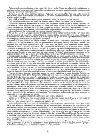 Pacientemente me describió todo lo que había visto, dicho y hecho. Añadió que ella también había estado en
ese lugar desierto con anterioridad, y que estaba completamente segura de que se trataba del espacio entre el
mundo que conocemos y el otro mundo.
   -Es la zona entre las líneas paralelas -continuó-. Podemos ir ahí en ensueños: Pero para poder abandonar
este mundo y llegar al otro, el que está más allá de las líneas paralelas, tenemos que recorrer esa zona con
nuestros propios cuerpos.
   Sentí un escalofrío al pensar que entraríamos en ese sitio yermo con nuestros propios cuerpos.
   -Tú y yo hemos estado juntos ahí antes, con nuestros cuerpos -continuó la Gorda-. ¿No te acuerdas?
   Le dije que todo lo que podía recordar era haber visto ese paisaje dos veces bajo la guía de don Juan. Las
dos veces, yo había descartado la experiencia porque ésta había sido producida mediante la ingestión de
plantas alucinógenas. Siguiendo los dictados de mi intelecto, las había considerado como visiones privadas y
no como experiencias consensuales. No recordaba haber visto ese paisaje en ninguna otra circunstancia.
   -¿Cuándo fue que tú y yo fuimos allí con nuestros cuerpos? -pregunté.
   -No sé -dijo-. Me llegó un vago recuerdo de eso justo cuando tú mencionaste haber estado ahí antes. Creo
que ahora te toca a ti ayudarme a terminar lo que ya he comenzado a recordar. Aún no lo puedo enfocar, pero
sí recuerdo que Silvio Manuel nos llevó, a la mujer nagual, a ti y a mí a ese lugar tan desolado. Pero no
recuerdo por qué nos llevó ahí. No estábamos ensoñando.
   No la escuché más, aunque ella seguía hablando. Mi mente había comenzado a perfilarse hacia algo aún
desarticulado. Luché por poner en orden mis pensamientos, pues éstos vagaban a la deriva. Durante unos
instantes sentí que había retornado años atrás, a una época en que no podía detener mi diálogo interno.
Entonces la niebla comenzó a despejarse. Mis pensamientos se ordenaron por sí mismos sin mi dirección
consciente, y el resultado fue el recuerdo completo de un evento que ya había logrado recordar parcialmente
en uno de esos relampagueos desarticulados de recuerdos que solía tener. La Gorda tenía razón, una vez
habíamos sido llevados a una región que don Juan llamaba "el limbo", evidentemente basándose en los
dogmas religiosos. Supe que la Gorda también tenía razón al decir que no habíamos estado ensoñando.
   En esa ocasión, a petición de Silvio Manuel, don Juan congregó a la mujer nagual, a la Gorda y a mí. Me dijo
que nos había convocado porque sin saber cómo, yo había entrado en un receso especial de la conciencia,
que era el centro de la más aguda atención. Yo había ya llegado previamente a ese estado, al que don Juan
llamaba "el lado izquierdo izquierdo", pero muy brevemente, y siempre guiado por él. Uno de los rasgos
principales, y el que tenía el valor más grande para todos los que nos hallábamos involucrados con don Juan,
era que en ese estado podíamos percibir un colosal banco de vapor amarillento, algo que don Juan llamaba "la
pared de niebla". Cada vez que yo podía percibirla, ésta se hallaba siempre a mi derecha, extendiéndose hasta
el horizonte y, por lo alto, hacia el infinito, dividiendo en dos al mundo. La pared de niebla solía desplazarse ya
fuese a la izquierda o la derecha, según yo volviese mi cabeza; parecía no haber modo de enfrentarla.
   En aquel día, tanto don Juan como Silvio Manuel me habían hablado de la pared de niebla. Recordé que
cuando terminó de hablar Silvio Manuel tomó a la Gorda de la nuca, como si fuera una gatita, y desapareció
con ella dentro del banco de niebla. Yo sólo tuve una fracción de segundo para presenciar su desaparición,
porque don Juan de alguna manera había logrado hacer que yo enfrentase la pared. No me tomó de la nuca,
sino que me empujó adentro de la niebla; y de inmediato me encontré mirando esa planicie desolada. Don
Juan, Silvio Manuel, la mujer nagual y la Gorda también se hallaban allí. No tomé en cuenta qué era lo que
estaban haciendo. Me preocupaba una sensación que experimentaba, una opresión de lo mas desagradable y
amenazador. Percibí que me hallaba en el interior de una caverna sofocante, amarilla, de techos bajos. La
sensación física de presión se volvió tan avasalladora que ya no pude seguir respirando. Era como si todas mis
funciones físicas se hubiesen detenido. No podía sentir ninguna parte de mi cuerpo. Y sin embargo, me podía
mover, caminar, extender los brazos, girar la cabeza. Puse mis manos en los muslos: no había sensación en
mis muslos ni en las palmas de mis manos.
   Mis piernas y brazos se hallaban allí visiblemente, pero no eran palpables.
   Movido por el infinito terror que experimentaba, tomé a la mujer nagual de un brazo y la hice perder el
equilibrio. Pero no fue mi fuerza muscular lo que la empujó. Era una energía que no estaba almacenada en mis
músculos o en el armazón óseo, sino en el mismo centro de mí.
   Se me antojó poner a funcionar otra vez esa energía y prendí a la Gorda. Ella se meció a causa de la fuerza
de mi jalón. Entonces comprendí que la energía que me permitía moverla emanaba de una protuberancia que
se hallaba equilibrada en el punto central de mi cuerpo. Eso la empujaba y jalaba como lo haría un tentáculo.
   Ver y comprender todo eso me tomó sólo un instante. Al momento siguiente de nuevo me hallaba en el
mismo estado de angustia y terror. Miré a Silvio Manuel con una muda súplica de ayuda. La manera como me
devolvió la mirada me convenció de que yo estaba perdido. Sus ojos eran fríos e indiferentes. Don Juan me dio
la espalda y yo me sacudía desde mi interior con un terror que rebasaba mi compresión. Pensé que la sangre
de mi cuerpo se hallaba en ebullición, no porque sintiese calor, sino porque una presión interior crecía hasta el
punto de estallar.
   Don Juan me ordenó que me calmara y que me abandonara a mi muerte. Dijo que yo me iba a quedar allí
hasta que muriese y que tenía la posibilidad de morir apaciblemente si hacía un esfuerzo supremo y dejaba
que el terror me poseyese; o podía morir en agonía, si elegía combatirlo.


                                                        52
 