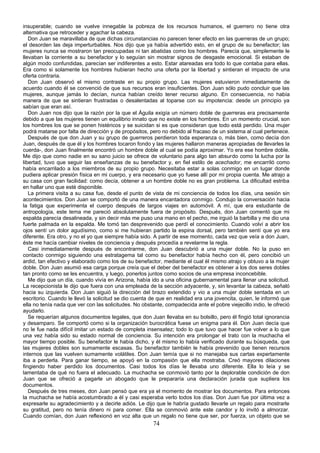insuperable; cuando se vuelve innegable la pobreza de los recursos humanos, el guerrero no tiene otra
alternativa que retroceder y agachar la cabeza.
   Don Juan se maravillaba de que dichas circunstancias no parecen tener efecto en las guerreras de un grupo;
el desorden las deja imperturbables. Nos dijo que ya había advertido esto, en el grupo de su benefactor; las
mujeres nunca se mostraron tan preocupadas ni tan abatidas como los hombres. Parecía que, simplemente le
llevaban la corriente a su benefactor y lo seguían sin mostrar signos de desgaste emocional. Si estaban de
algún modo confundidas, parecían ser indiferentes a esto. Estar atareadas era todo lo que contaba para ellas.
Era como si solamente los hombres hubieran hecho una oferta por la libertad y sintieran el impacto de una
oferta contraria.
   Don Juan observó el mismo contraste en su propio grupo. Las mujeres estuvieron inmediatamente de
acuerdo cuando él se convenció de que sus recursos eran insuficientes. Don Juan sólo pudo concluir que las
mujeres, aunque jamás lo decían, nunca habían creído tener recurso alguno. En consecuencia, no había
manera de que se sintieran frustradas o desalentadas al toparse con su impotencia: desde un principio ya
sabían que eran así.
   Don Juan nos dijo que la razón por la que el Águila exigía un número doble de guerreras era precisamente
debido a que las mujeres tienen un equilibrio innato que no existe en los hombres. En un momento crucial, son
los hombres los que se ponen histéricos y se suicidan si es que consideran que todo está perdido. Una mujer
podrá matarse por falta de dirección y de propósitos, pero no debido al fracaso de un sistema al cual pertenece.
   Después de que don Juan y su grupo de guerreros perdieron toda esperanza o, más bien, como decía don
Juan, después de que él y los hombres tocaron fondo y las mujeres hallaron maneras apropiadas de llevarles la
cuerda-, don Juan finalmente encontró un hombre doble al cual se podía aproximar. Yo era ese hombre doble.
Me dijo que como nadie en su sano juicio se ofrece de voluntario para algo tan absurdo como la lucha por la
libertad, tuvo que seguir las enseñanzas de su benefactor y, en fiel estilo de acechador, me encarriló como
había encarrilado a los miembros de su propio grupo. Necesitaba estar a solas conmigo en un lugar donde
pudiera aplicar presión física en mi cuerpo, y era necesario que yo fuese allí por mi propia cuenta. Me atrajo a
su casa con gran facilidad: como decía, obtener a un hombre doble no es gran problema. La dificultad estriba
en hallar uno que esté disponible.
   La primera visita a su casa fue, desde el punto de vista de mi conciencia de todos los días, una sesión sin
acontecimientos. Don Juan se comportó de una manera encantadora conmigo. Condujo la conversación hacia
la fatiga que experimenta el cuerpo después de largos viajes en automóvil. A mí, que era estudiante de
antropología, este tema me pareció absolutamente fuera de propósito. Después, don Juan comentó que mi
espalda parecía desalineada, y sin decir más me puso una mano en el pecho, me irguió la barbilla y me dio una
fuerte palmada en la espalda. Me tomó tan desprevenido que perdí el conocimiento. Cuando volví a abrir los
ojos sentí un dolor agudísimo, como si me hubieran partido la espina dorsal, pero también sentí que yo era
diferente. Era otro, y no el yo que siempre había sido. A partir de ese momento, cada vez que veía a don Juan,
éste me hacía cambiar niveles de conciencia y después procedía a revelarme la regla.
   Casi inmediatamente después de encontrarme, don Juan descubrió a una mujer doble. No la puso en
contacto conmigo siguiendo una estratagema tal como su benefactor había hecho con él, pero concibió un
ardid, tan efectivo y elaborado como los de su benefactor, mediante el cual él mismo atrajo y obtuvo a la mujer
doble. Don Juan asumió esa carga porque creía que el deber del benefactor es obtener a los dos seres dobles
tan pronto como se les encuentra, y luego, ponerlos juntos como socios de una empresa inconcebible.
   Me dijo que un día, cuando vivía en Arizona, había ido a una oficina gubernamental para llenar una solicitud.
La recepcionista le dijo que fuera con una empleada de la sección adyacente, y, sin levantar la cabeza, señaló
hacia su izquierda. Don Juan siguió la dirección del brazo extendido y vio a una mujer doble sentada en un
escritorio. Cuando le llevó la solicitud se dio cuenta de que en realidad era una jovencita, quien, le informó que
ella no tenía nada que ver con las solicitudes. No obstante, compadecida ante el pobre viejecillo indio, le ofreció
ayudarlo.
   Se requerían algunos documentos legales, que don Juan llevaba en su bolsillo, pero él fingió total ignorancia
y desamparo. Se comportó como si la organización burocrática fuese un enigma para él. Don Juan decía que
no le fue nada difícil imitar un estado de completa insensatez; todo lo que tuvo que hacer fue volver a lo que
una vez había sido su estado normal de conciencia. Su intención era prolongar el trato con la muchacha el
mayor tiempo posible. Su benefactor le había dicho, y él mismo lo había verificado durante su búsqueda, que
las mujeres dobles son sumamente escasas. Su benefactor también le había prevenido que tienen recursos
internos que las vuelven sumamente volátiles. Don Juan temía que si no manejaba sus cartas expertamente
iba a perderla. Para ganar tiempo, se apoyó en la compasión que ella mostraba. Creó mayores dilaciones
fingiendo haber perdido los documentos. Casi todos los días le llevaba uno diferente. Ella lo leía y se
lamentaba de qué no fuera el adecuado. La muchacha se conmovió tanto por la deplorable condición de don
Juan que se ofreció a pagarle un abogado que le prepararía una declaración jurada que supliera los
documentos.
   Después de tres meses, don Juan pensó que era ya el momento de mostrar los documentos. Para entonces
la muchacha se había acostumbrado a él y casi esperaba verlo todos los días. Don Juan fue por última vez a
expresarle su agradecimiento y a decirle adiós. Le dijo que le habría gustado llevarle un regalo para mostrarle
su gratitud, pero no tenía dinero ni para comer. Ella se conmovió ante este candor y lo invitó a almorzar.
Cuando comían, don Juan reflexionó en voz alta que un regalo no tiene que ser, por fuerza, un objeto que se
                                                        74
 