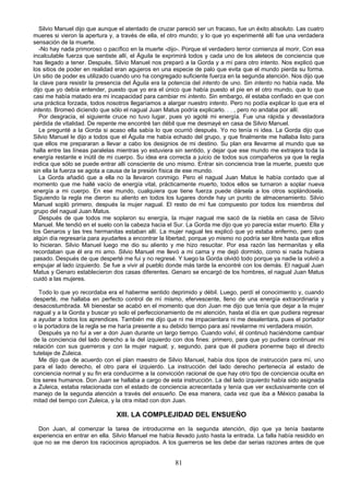 Silvio Manuel dijo que aunque el atentado de cruzar pareció ser un fracaso, fue un éxito absoluto. Las cuatro
mueres si vieron la apertura y, a través de ella, el otro mundo; y lo que yo experimenté allí fue una verdadera
sensación de la muerte.
   -No hay nada primoroso o pacífico en la muerte -dijo-. Porque el verdadero terror comienza al morir, Con esa
incalculable fuerza que sentiste allí, el Águila te exprimirá todos y cada uno de los aleteos de conciencia que
has llegado a tener. Después, Silvio Manuel nos preparó a la Gorda y a mí para otro intento. Nos explicó que
los sitios de poder en realidad eran agujeros en una especie de palo que evita que el mundo pierda su forma.
Un sitio de poder es utilizado cuando uno ha congregado suficiente fuerza en la segunda atención. Nos dijo que
la clave para resistir la presencia del Águila era la potencia del intento de uno. Sin intento no había nada. Me
dijo que yo debía entender, puesto que yo era el único que había puesto el pie en el otro mundo, que lo que
casi me había matado era mi incapacidad para cambiar mi intento. Sin embargo, él estaba confiado en que con
una práctica forzada, todos nosotros llegaríamos a alargar nuestro intento. Pero no podía explicar lo que era el
intento. Bromeó diciendo que sólo el nagual Juan Matus podría explicarlo. . . , pero no andaba por allí.
   Por desgracia, el siguiente cruce no tuvo lugar, pues yo agoté mi energía. Fue una rápida y devastadora
pérdida de vitalidad. De repente me encontré tan débil que me desmayé en casa de Silvio Manuel.
   Le pregunté a la Gorda si acaso ella sabía lo que ocurrió después. Yo no tenía ni idea. La Gorda dijo que
Silvio Manuel le dijo a todos que el Águila me había echado del grupo, y que finalmente me hallaba listo para
que ellos me prepararan a llevar a cabo los designios de mi destino. Su plan era llevarme al mundo que se
halla entre las líneas paralelas mientras yo estuviera sin sentido, y dejar que ese mundo me extrajera toda la
energía restante e inútil de mi cuerpo. Su idea era correcta a juicio de todos sus compañeros ya que la regla
indica que sólo se puede entrar allí consciente de uno mismo. Entrar sin conciencia trae la muerte, puesto que
sin ella la fuerza se agota a causa de la presión física de ese mundo.
   La Gorda añadió que a ella no la llevaron conmigo. Pero el nagual Juan Matus le había contado que al
momento que me hallé vacío de energía vital, prácticamente muerto, todos ellos se turnaron a soplar nueva
energía a mi cuerpo. En ese mundo, cualquiera que tiene fuerza puede dársela a los otros soplándosela.
Siguiendo la regla me dieron su aliento en todos los lugares donde hay un punto de almacenamiento. Silvio
Manuel sopló primero, después la mujer nagual. El resto de mí fue compuesto por todos los miembros del
grupo del nagual Juan Matus.
   Después de que todos me soplaron su energía, la mujer nagual me sacó de la niebla en casa de Silvio
Manuel. Me tendió en el suelo con la cabeza hacia el Sur. La Gorda me dijo que yo parecía estar muerto. Ella y
los Genaros y las tres hermanitas estaban allí. La mujer nagual les explicó que yo estaba enfermo, pero que
algún día regresaría para ayudarles a encontrar la libertad, porque yo mismo no podría ser libre hasta que ellos
lo hicieran. Silvio Manuel luego me dio su aliento y me hizo resucitar. Por esa razón las hermanitas y ella
recordaban que él era mi amo. Silvio Manuel me llevó a mi cama y me dejó dormido, como si nada hubiera
pasado. Después de que desperté me fui y no regresé. Y luego la Gorda olvidó todo porque ya nadie la volvió a
empujar al lado izquierdo. Se fue a vivir al pueblo donde más tarde la encontré con los demás. El nagual Juan
Matus y Genaro establecieron dos casas diferentes. Genaro se encargó de los hombres, el nagual Juan Matus
cuidó a las mujeres.

  Todo lo que yo recordaba era el haberme sentido deprimido y débil. Luego, perdí el conocimiento y, cuando
desperté, me hallaba en perfecto control de mí mismo, efervescente, lleno de una energía extraordinaria y
desacostumbrada. Mi bienestar se acabó en el momento que don Juan me dijo que tenía que dejar a la mujer
nagual y a la Gorda y buscar yo solo el perfeccionamiento de mi atención, hasta el día en que pudiera regresar
a ayudar a todos los aprendices. También me dijo que ni me impacientara ni me desalentara, pues el portador
o la portadora de la regla se me haría presente a su debido tiempo para así revelarme mi verdadera misión.
  Después ya no fui a ver a don Juan durante un largo tiempo. Cuando volví, él continuó haciéndome cambiar
de la conciencia del lado derecho a la del izquierdo con dos fines: primero, para que yo pudiera continuar mi
relación con sus guerreros y con la mujer nagual; y, segundo, para que él pudiera ponerme bajo el directo
tutelaje de Zuleica.
  Me dijo que de acuerdo con el plan maestro de Silvio Manuel, había dos tipos de instrucción para mí, uno
para el lado derecho, el otro para el izquierdo. La instrucción del lado derecho pertenecía al estado de
conciencia normal y su fin era conducirme a la convicción racional de que hay otro tipo de conciencia oculta en
los seres humanos. Don Juan se hallaba a cargo de esta instrucción. La del lado izquierdo había sido asignada
a Zuleica, estaba relacionada con el estado de conciencia acrecentada y tenía que ver exclusivamente con el
manejo de la segunda atención a través del ensueño. De esa manera, cada vez que iba a México pasaba la
mitad del tiempo con Zuleica, y la otra mitad con don Juan.

                                XIII. LA COMPLEJIDAD DEL ENSUEÑO
  Don Juan, al comenzar la tarea de introducirme en la segunda atención, dijo que ya tenía bastante
experiencia en entrar en ella. Silvio Manuel me había llevado justo hasta la entrada. La falla había residido en
que no se me dieron los raciocinios apropiados. A los guerreros se les debe dar serias razones antes de que


                                                      81
 