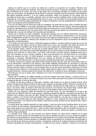 Zuleica me advirtió que si no movía mis dedos iba a darme un coscorrón en la cabeza. Mientras más
continuaba yo ese movimiento oscilante, más cercana sentía la picazón. Finalmente, ésta llegó a estar a unos
diez centímetros de mi cuerpo. Era como si algo dentro de mí se hubiera encogido. En verdad creí que podía
sentir una concavidad, una abolladura donde sentía la comezón. Después tuve otra sensación sobrecogedora.
Me estaba quedando dormido y, a la vez, estaba consciente. Había una vibración en mis orejas, que me
recordaba el sonido de un zumbador; después sentí una fuerza queme enrollaba sobre mi lado izquierdo sin
despertarme. Fui enrollado muy apretadamente, como un puro, y se me colocó en la concavidad donde sentía
la picazón. Mi conciencia quedó suspendida allí, incapaz de despertar, pero tan apretadamente enrollada en sí
misma, que tampoco podía quedarse dormida.
  Oí la voz de Zuleica que me decía que viese a mi alrededor. No pude abrir los ojos, pero mi sentido del tacto
me reveló que me hallaba en una zanja; acostado boca arriba. Me sentí cómodo, seguro. Mi cuerpo estaba tan
compacto y apretado que yo no tenía el más leve deseo de incorporarme. La voz de Zuleica me ordenó que me
pusiera en pie y abriera los ojos. No pude hacerlo. Me dijo que tenía que desear mis movimientos, porque no
se trataba de un asunto de contraer mis músculos para levantarme.
  Pensé que mi lentitud la había molestado. Comprendí entonces que me hallaba plenamente consciente,
quizá más consciente de lo que había estado en toda mi vida. Podía pensar racionalmente y a la vez parecía
estar completamente dormido. Se me ocurrió la idea de que Zuleica me había puesto en un estado de hipnosis
profunda. Esto me molestó un instante, pero después ya no tuvo importancia. Cedí a la sensación de hallarme
suspendido, y floté libremente.
  Ya no pude oír lo que ella me decía. O ella había dejado de hablar o yo había cortado el sonido de su voz. No
quería abandonar ese refugio. Nunca me había sentido tan en paz y tan completo. Me quedé allí inmóvil sin
querer levantarme ni cambiar nada. Podía sentir el ritmo de mi respiración. Repentinamente, desperté.
  En la siguiente sesión, Zuleica me dijo que yo había logrado hacer una concavidad en mi luminosidad sin
ayuda de nadie, y que hacer esa concavidad significaba que yo había movido un punto distante de mi cascarón
luminoso mas cerca de mi cuerpo físico, y por tanto, más cercano al control. Sostuvo repetidas veces que a
partir del momento en que el cuerpo aprende a hacer esa concavidad, es más fácil entrar en el ensueño.
Estuve de acuerdo con ella. Yo había adquirido un extraño impulso, una sensación que mi cuerpo había
aprendido a reproducir instantáneamente. Era una muestra de sentirme en reposo, seguro, adormilado,
suspendido sin el sentido del tacto, y al mismo tiempo completamente despierto, consciente de todo.
  La Gorda me dijo que el nagual Juan Matus había luchado durante años por crear esa concavidad en ella, en
las tres hermanitas y también en los Genaros, para darles habilidad permanente de concentrar su segunda
atención. Le dijo que por lo general el ensoñador la crea en el momento mismo en que la necesita. Después, el
corazón luminoso vuelve a recobrar su forma original. Pero en el caso de los aprendices, puesto que no tenían
un nagual que los dirigiera, la concavidad fue creada desde afuera y llegó a ser un rasgo permanente de sus
cuerpos luminosos: una gran ayuda pero también una obstrucción. A todos los hacía vulnerables y taciturnos.
  Recordé que una vez yo había visto y golpeado con mi pie una hendidura en los cascarones luminosos de
Lidia y de Rosa.
  Pensé que la hendidura se hallaba paralela a la porción superior del muslo derecho, o quizás junto en la
cresta del hueso de la cadera. La Gorda me explicó que yo les había propinado el puntapié en la concavidad de
su segunda atención y que casi las maté.
  La Gorda me dijo que, durante su instrucción, Josefina y ella vivieron en la casa de Zuleica durante varios
meses. El nagual Juan Matus las llevó con ella un día, después de hacerlas cambiar niveles de conciencia. No
les dijo qué iban a hacer allí ni qué era lo que debían esperar, simplemente las dejó solas en un pasillo de la
casa y se marchó. Ellas se sentaron allí hasta que oscureció, fue entonces que Zuleica llegó a donde ellas
estaban. Nunca la vieron, sólo escucharon su voz como si les hablara desde un sitio en la pared.
  Zuleica fue muy exigente a partir del momento en que tomó cargo. Las hizo desvestirse en el acto y les
ordenó que se metieran dentro de unas gruesas y esponjosas bolsas de algodón, una especie de ponchos. Se
cubrieron de la cabeza a los pies con ellos. Zuleica les ordenó luego que se sentaran espalda con espalda,
sobre un petate, en el mismo rincón del pasillo donde yo solía sentarme. Les dije que su tarea consistía en
contemplar la oscuridad hasta que ésta empezara a adquirir un tinte. Después de varias sesiones, ellas en
verdad comenzaron a ver colores en las tinieblas, entonces fue cuando Zuleica las hizo sentarse lado a lado y
ver el mismo punto.
  La Gorda decía que Josefina aprendió con gran rapidez, y que una noche entró dramáticamente, de un tirón,
en la mancha de rojo-naranja, desprendiéndose físicamente de la bolsa. La Gorda creía que o Josefina se
estiró hasta alcanzar la mancha de color, o ésta se estiró hasta alcanzarla a ella. El resultado fue que en un
instante Josefina se salió del interior de la bolsa. A partir de ese momento, Zuleica las separó, y la Gorda inició
su lento y largo aprendizaje.
  La narración de la Gorda me hizo recordar que Zuleica también me había hecho meterme en la bolsa
esponjosa. Por cierto, el tenor de las órdenes que me dio me revelaron la razón de su uso. Zuleica me dirigió a
que sintiera la esponjosidad con mi piel desnuda, especialmente con la piel de mis pantorrillas. Me repitió una y
otra vez que los seres humanos tenemos un excelente centro de percepción en el exterior de las pantorrillas, y
que si la piel de esa área era puesta en calma y masajeada, el alcance de nuestra percepción aumentaría de
maneras imposibles de concebir racionalmente. La bolsa era muy suave y caliente, e inducía en mis piernas

                                                        84
 