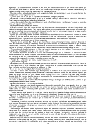 digan algo. Los ojos de Florinda, como los de don Juan, me daban la sensación de que habían visto todo lo que
se puede ver; eran serenos, pero no dulces. La excitación en esos ojos se había hundido hacia dentro y se
había convertido en algo que sólo puedo describir como vida interna.
   Florinda me llevó a través de la sala hasta un patio techado. Nos sentamos en unos cómodos sillones. Sus
ojos parecían buscar algo en mi cara.
   -¿Sabes quién soy yo y lo que se supone que debo hacer contigo? -preguntó.
   Le dije que todo lo que sabía acerca de ella, y su relación conmigo, era lo que don Juan había bosquejado.
En el curso de mi explicación la llamé doña Florinda.
   -No me llames doña Florinda -me pidió con un gesto infantil de irritación y embarazo-. Todavía no estoy tan
vieja, y ni siquiera tan respetable.
   Le pregunté cómo quería que la tratase.
   -Tan sólo Florinda -dijo-. En cuanto a quién soy, te puedo decir inmediatamente que soy una guerrera que
conoce los secretos del acechar. Y en cuanto a lo que se supone que debo de hacer contigo, te puedo decir
que voy a enseñarte los primeros siete principios del acecho, los tres primeros principios de la regla para los
acechadores, y las tres primeras maniobras del acecho.
   Agregó que para cada guerrero lo normal era olvidar lo que acontece cuando las acciones ocurren en el lado
izquierdo, y que me llevaría años llegar a comprender lo que iba a enseñarme. Dijo que su instrucción era
apenas el principio, y que algún día terminaría sus enseñanzas pero bajo condiciones diferentes.
   Le pregunté si le molestaba que le hiciera preguntas.
   -Pregunta lo que quieras -dijo-. Todo lo que necesito de ti es que te comprometas a practicar. Después de
todo, de una manera u otra ya sabes muy bien lo que vamos a tratar. Tus defectos consisten en que no tienes
confianza en ti mismo y en que estás dispuesto a reclamar tu conocimiento como poder. El nagual, siendo
hombre, te hipnotizó. No puedes actuar por tu propia cuenta. Sólo una mujer te puede liberar de eso.
   ‘Empezaré contándote la historia de mi vida, y, al hacerlo, las cosas se te van a aclarar. Tengo que contártela
en pedacitos, así es que tendrás que venir seguido aquí.’
   Su aparente disposición a hablar de su vida me sorprendió porque era lo contrario a la reticencia que los
demás mostraban por revelar cualquier cosa personal. Después de años de estar con ellos, yo había aceptado
sus maneras de ser tan indisputablemente que ese intento voluntario de revelarme su vida personal me fue
inquietante. La aseveración me puso inmediatamente en guardia.
   -Perdón -dije-, ¿dijo usted que piensa revelarme su vida personal?
   -¿Porqué no? -preguntó.
   Le respondí con una larga explicación de lo que don Juan me había dicho acerca de la abrumadora fuerza de
la historia personal, y de la necesidad que tienen los guerreros de borrarla. Concluí todo diciéndole que don
Juan me había prohibido terminantemente hablar de mi vida.
   Se rió con una voz muy aguda. Parecía estar encantada.
   -Eso sólo se aplica a los hombres -dijo-. Por ejemplo, el no-hacer de tu vida personal consiste en contar
cuentos interminables pero ninguno de ellos sobre tu verdadera identidad. Como ves, ser hombre significa que
tienes una sólida historia tras de ti. Tienes familia, amigos, conocidos, y cada uno de ellos tiene una idea
definida de ti. Ser hombre significa que eres responsable. No puedes desaparecer tan fácilmente. Para poder
borrar tu historia necesitas mucho trabajo.
   "Mi caso es distinto. Ser mujer me da una espléndida ventaja. No tengo que rendir cuentas. ¿Sabías tú que
las mujeres no tienen que dar cuentas?
   -No sé qué quiera decir con rendir cuentas -dije.
   -Quiero decir que una mujer puede desaparecer fácilmente -respondió-. Una mujer puede, si no hay más,
casarse. La mujer pertenece al marido. En una familia con muchos hijos, las hijas se descartan con facilidad.
Nadie cuenta con ellas y hasta es posible que ellas un día desaparezcan sin dejar rastro. Su desaparición se
acepta con facilidad.
   "Un hijo, por otra parte, es algo en lo que uno invierte. A un hijo no le es tan fácil escabullirse y desaparecer.
Y aun si lo hace, deja huellas tras de sí. Un hijo se siente culpable por desaparecer. Una hija, no.
   "Cuando el nagual te entrenó a no decir una palabra acerca de tu vida personal, lo que él trataba era
ayudarte a vencer esa idea que tienes de que le hiciste mal a tu familia y a tus amigos, que contaban contigo
de una forma u otra.
   "Después de luchar toda una vida, el guerrero termina, por supuesto, borrándose, pero esa lucha deja mellas
en el hombre. Se vuelve reservado, siempre en guardia contra sí mismo. Una mujer no tiene que lidiar con esas
privaciones. La mujer ya está preparada a esfumarse en pleno aire. Y por cierto, eso es lo que se espera que
haga tarde o temprano.
   "Siendo mujer, los secretos no me importan un pepino. No me siento obligada a guardarlos. La obsesión por
los secretos es la manera como pagan ustedes los hombres por ser importantes en la sociedad. La contienda
es sólo para los hombres, porque los agravia el tener que borrarse y encuentran maneras curiosas de
reaparecer, como sea, de vez en cuando. Mira lo que te pasa a ti, por ejemplo; ahí andas dando clases y
hablando con todo el mundo.
   Florinda me ponía nervioso de una manera muy peculiar. Me sentía extrañamente inquieto en su presencia.
Yo admitía sin vacilación que don Juan y Silvio Manuel también me hacían sentir nervioso y aprensivo, pero de
una manera muy distinta. En realidad les tenía miedo, especialmente a Silvio Manuel. Me aterrorizaba y, sin
                                                         89
 