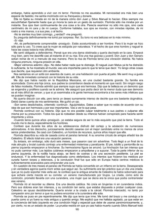 embargo, había aprendido a vivir con mi terror. Florinda no me asustaba. Mi nerviosidad era más bien una
especie de fastidio; me sentía incómodo con su franqueza y donaire.
   Ella no fijaba su mirada en mí de la manera cómo don Juan y Silvio Manuel lo hacían. Ellos siempre me
escudriñaban fijamente hasta que yo movía la cara en un gesto de sumisión. Florinda sólo me miraba por un
instante. Sus ojos iban continuamente de una cosa a la otra. Parecía examinar no sólo mis ojos, sino cada
centímetro de mi cara y de mi cuerpo. Conforme hablaba, sus ojos se movían, con miradas rápidas, de mi
rostro a mis manos, o a sus pies, o al techo.
   -No te sientes muy bien conmigo, ¿verdad? -me preguntó.
   Su pregunta definitivamente me tomó por sorpresa. Reí. Su tono no era belicoso en lo más mínimo.
   -Sí -dije.
   -Ah, es perfectamente comprensible -prosiguió-. Estás acostumbrado a ser hombre. Para ti la mujer se hizo
sólo para tu uso. Tú crees que la mujer es estúpida por naturaleza. Y el hecho de que eres hombre y nagual te
hace las cosas todavía más difíciles.
   Me sentí obligado a defenderme. Pensé que era una dama obstinada y quería decírselo en la cara. Empecé
muy bien, pero me desinflé casi al instante al oír su risa. Era una risa gozosa y juvenil. Don Juan y don Genaro
solían reírse de mí a menudo de esa manera. Pero la risa de Florinda tenía una vibración distinta. No había
ninguna premura, ninguna presión en ella.
   -Mejor vámonos adentro -dijo-. No debe haber nada que te distraiga. El nagual Juan Matus ya te ha distraído
lo suficiente, te ha mostrado el mundo; eso era importante para lo que te tenía que decir. Yo tengo otras cosas
que decirte, que requieren otro ambiente.
   Nos sentamos en un sofá con asientos de cuero, en una habitación con puerta al patio. Me sentí muy a gusto
allí. Ella de inmediato comenzó con la historia de su vida.
   Me dijo que había nacido en la República Mexicana, en una ciudad bastante grande. Su familia era
acomodada. Como era hija única, sus padres la consintieron desde el momento en que nació. Sin ningún rasgo
de falsa modestia, Florinda admitió que siempre supo que era hermosa. Dijo que la belleza es un demonio que
se engendra y prolifera cuando se le admira. Me aseguró que podía decir sin la menor duda que ese demonio
es el más difícil de vencer, y que si yo examinaba a la gente hermosa encontraría a los seres más infelices que
se puedan imaginar.
   No quería discutir con ella, pero tenía un deseo sumamente intenso de decirle que era bastante dogmática.
Debió darse cuenta de mis sentimientos. Me guiñó un ojo.
   -Son seres desdichados, créemelo -continuó-. Aguijonéalos. Dales a saber que no estás de acuerdo con su
idea de que son hermosos y por eso importantes. Vas a ver lo que pasa.
   Florinda continuó con su historia. Dijo que no era posible culpar totalmente a sus padres o culparse ella
misma por su presunción. Todos los que la rodeaban desde su infancia habían conspirado para hacerla sentir
importante y única.
   -Cuando tenía quince años -prosiguió-, yo estaba segura de ser lo más exquisito que pisó la tierra. Todo el
mundo me lo decía, especialmente los hombres.
   Confesó que durante los años de su adolescencia disfrutó del cortejo y la adulación de numerosos
admiradores. A los dieciocho, juiciosamente decidió casarse con el mejor candidato entre no menos de once
serios pretendientes. Se casó con Celestino, un hombre de recursos, quince años mayor que ella.
   Florinda describía su vida de casada como el paraíso terrenal. A su enorme círculo de amigos añadió los de
Celestino. El efecto total era una vacación perenne.
   Su éxtasis, sin embargo, sólo duró seis meses, que pasaron casi sin advertirse. Todo llegó a un final de lo
más abrupto y brutal cuando contrajo una enfermedad misteriosa y paralizante. El pie, tobillo y pantorrilla de su
pierna izquierda empezaron a hincharse. Su hermosísima figura se arruinó. La hinchazón fue tan intensa que
no pudo caminar más. Los tejidos cutáneos empezaron a ampollarse y a supurar. Toda la parte inferior de su
pierna izquierda, de la rodilla hacia abajo, se llenó de costras y de una secreción pestilente. La piel se
endureció. Y la enfermedad fue diagnosticada como elefantiasis. Los intentos que hicieron los médicos por
curarla fueron torpes y dolorosos, y la conclusión final fue que sólo en Europa había centros médicos lo
suficientemente avanzados para emprender una cura.
   En cuestión de tres meses el paraíso de Florinda se había convertido en un infierno en la tierra. Desesperada
y en verdadera agonía quería morir antes que seguir así. Su sufrimiento era tan práctico que un día una criada,
que ya no pudo soportar más verla así, le confesó que la antigua amante de Celestino la había sobornado para
que echara cierta mezcla en su comida: un veneno manufacturado por brujos. La criada, como acto de
contrición, prometió llevarla con una curandera, una mujer que se decía era la única que podía contrarrestar
ese veneno.
   Florinda rió al recordar su dilema. Era una devota católica. No creía en brujerías ni en curanderos indios.
Pero sus dolores eran tan intensos, y su condición tan seria, que estaba dispuesta a probar cualquier cosa.
Celestino se opuso decididamente. Quería enviar a la criada a la cárcel. Florinda intercedió, no tanto por
compasión sino por temor a que no pudiera encontrar a la curandera ella sola.
   Florinda se puso en pie repentinamente. Me dijo que tenía que irme. Me tomó del brazo y me condujo a la
puerta como si yo fuera su más antiguo y querido amigo. Me explicó que me hallaba agotado, ya que estar en
la conciencia del lado izquierdo es una condición frágil y especial que debe de usarse parsimoniosamente; y,
por cierto, no es un estado de poder. La prueba residía en que yo casi había muerto cuando Silvio Manuel trató
                                                       90
 
