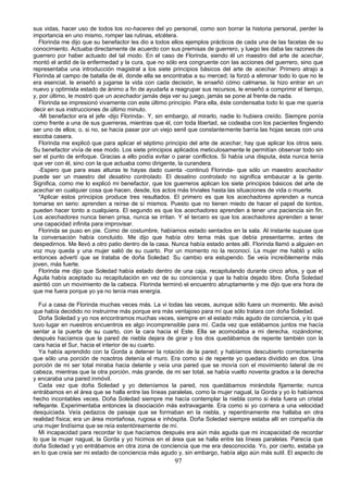 sus vidas, hacer uso de todos los no-haceres del yo personal, como son borrar la historia personal, perder la
importancia en uno mismo, romper las rutinas, etcétera.
  Florinda me dijo que su benefactor les dio a todos ellos ejemplos prácticos de cada una de las facetas de su
conocimiento. Actuaba directamente de acuerdo con sus premisas de guerrero, y luego les daba las razones de
guerrero por haber actuado del tal modo. En el caso de Florinda, siendo él un maestro del arte de acechar,
montó el ardid de la enfermedad y la cura, que no sólo era congruente con las acciones del guerrero, sino que
representaba una introducción magistral a los siete principios básicos del arte de acechar. Primero atrajo a
Florinda al campo de batalla de él, donde ella se encontraba a su merced; la forzó a eliminar todo lo que no le
era esencial, le enseñó a jugarse la vida con cada decisión, le enseñó cómo calmarse, la hizo entrar en un
nuevo y optimista estado de ánimo a fin de ayudarla a reagrupar sus recursos, le enseñó a comprimir el tiempo,
y, por último, le mostró que un acechador jamás deja ver su juego, jamás se pone al frente de nada.
  Florinda se impresionó vivamente con este último principio. Para ella, éste condensaba todo lo que me quería
decir en sus instrucciones de último minuto.
  -Mi benefactor era el jefe -dijo Florinda-. Y, sin embargo, al mirarlo, nadie lo hubiera creído. Siempre ponía
como frente a una de sus guerreras, mientras que él, con toda libertad, se codeaba con los pacientes fingiendo
ser uno de ellos; o, si no, se hacía pasar por un viejo senil que constantemente barría las hojas secas con una
escoba casera.
  Florinda me explicó que para aplicar el séptimo principio del arte de acechar, hay que aplicar los otros seis.
Su benefactor vivía de ese modo. Los siete principios aplicados meticulosamente le permitían observar todo sin
ser el punto de enfoque. Gracias a ello podía evitar o parar conflictos. Si había una disputa, ésta nunca tenía
que ver con él, sino con la que actuaba como dirigente, la curandera.
  -Espero que para esas alturas te hayas dado cuenta -continuó Florinda- que sólo un maestro acechador
puede ser un maestro del desatino controlado. El desatino controlado no significa embaucar a la gente.
Significa, como me lo explicó mi benefactor, que los guerreros aplican los siete principios básicos del arte de
acechar en cualquier cosa que hacen, desde, los actos más triviales hasta las situaciones de vida o muerte.
  "Aplicar estos principios produce tres resultados. El primero es que los acechadores aprenden a nunca
tomarse en serio: aprenden a reírse de sí mismos. Puesto que no tienen miedo de hacer el papel de tontos,
pueden hacer tonto a cualquiera. El segundo es que los acechadores aprenden a tener una paciencia sin fin.
Los acechadores nunca tienen prisa, nunca se irritan. Y el tercero es que los acechadores aprenden a tener
una capacidad infinita para improvisar.
  Florinda se puso en pie. Como de costumbre, habíamos estado sentados en la sala. Al instante supuse que
la conversación había concluido. Me dijo que había otro tema más que debía presentarme, antes de
despedirnos. Me llevó a otro patio dentro de la casa. Nunca había estado antes allí. Florinda llamó a alguien en
voz muy queda y una mujer salió de su cuarto. Por un momento no la reconocí. La mujer me habló y sólo
entonces advertí que se trataba de doña Soledad. Su cambio era estupendo. Se veía increíblemente más
joven, más fuerte.
  Florinda me dijo que Soledad había estado dentro de una caja, recapitulando durante cinco años, y que el
Águila había aceptado su recapitulación en vez de su conciencia y que la había dejado libre. Doña Soledad
asintió con un movimiento de la cabeza. Florinda terminó el encuentro abruptamente y me dijo que era hora de
que me fuera porque yo ya no tenía mas energía.

  Fui a casa de Florinda muchas veces más. La vi todas las veces, aunque sólo fuera un momento. Me avisó
que había decidido no instruirme más porque era más ventajoso para mí que sólo tratara con doña Soledad.
  Doña Soledad y yo nos encontramos muchas veces, siempre en el estado más agudo de conciencia, y lo que
tuvo lugar en nuestros encuentros es algo incomprensible para mí. Cada vez que estábamos juntos me hacía
sentar a la puerta de su cuarto, con la cara hacia el Este. Ella se acomodaba a mi derecha, rozándome;
después hacíamos que la pared de niebla dejara de girar y los dos quedábamos de repente también con la
cara hacia el Sur, hacia el interior de su cuarto.
  Ya había aprendido con la Gorda a detener la rotación de la pared; y habíamos descubierto correctamente
que sólo una porción de nosotros detenía el muro. Era como si de repente yo quedara dividido en dos. Una
porción de mi ser total miraba hacia delante y veía una pared que se movía con el movimiento lateral de mi
cabeza, mientras que la otra porción, más grande, de mi ser total, se había vuelto noventa grados a la derecha
y encaraba una pared inmóvil.
  Cada vez que doña Soledad y yo deteníamos la pared, nos quedábamos mirándola fijamente; nunca
entrábamos en el área que se halla entre las líneas paralelas, como la mujer nagual, la Gorda y yo lo habíamos
hecho incontables veces. Doña Soledad siempre me hacía contemplar la niebla como si ésta fuera un cristal
reflejante. Experimentaba entonces la disociación más extravagante. Era como si yo corriera a una velocidad
desquiciada. Veía pedazos de paisaje que se formaban en la niebla, y repentinamente me hallaba en otra
realidad física; era un área montañosa, rugosa e inhóspita. Doña Soledad siempre estaba allí en compañía de
una mujer lindísima que se reía estentóreamente de mí.
  Mi incapacidad para recordar lo que hacíamos después era aún más aguda que mi incapacidad de recordar
lo que la mujer nagual, la Gorda y yo hicimos en el área que se halla entre las líneas paralelas. Parecía que
doña Soledad y yo entrábamos en otra zona de conciencia que me era desconocida. Yo, por cierto, estaba ya
en lo que creía ser mi estado de conciencia más agudo y, sin embargo, había algo aún más sutil. El aspecto de
                                                      97
 