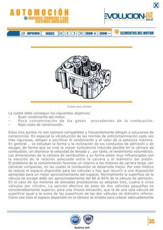 AUTOMOCIÓN

EVOLUCION.@

MOTORES TÉRMICOS Y SUS
SISTEMAS AUXILIARES

IMPRIMIR

ÍNDICE

F O R M A C I Ó N

ZOOM

ZOOM

P A R A

E L

F U T U R O GRUPO FIAT

ELEMENTOS DEL MOTOR

Culata para cilindro

La culata debe conseguir los siguientes objetivos:
Buen rendimiento del motor.
Poca contaminación de los gases
procedentes de la combustión.
Bajo costo de construcción.
Estos tres puntos no son siempre compatibles y frecuentemente obligan a soluciones de
compromiso. En especial la introducción de las normas de anticontaminación cada vez
más rigurosas, obligan a sacrificar el rendimiento y el valor de la potencia máxima.
En general , se estudian la forma y la inclinación de los conductos de admisión y de
escape, de forma que se cree la mayor turbulencia inducida posible en la cámara de
combustión, sin disminuir la velocidad de llenado y , por tanto, el rendimiento volumétrico.
Las dimensiones de la cámara de combustión y su forma están muy influenciadas con
la elección de la relación adecuada entre la carrera y el diámetro del pistón.
El problema de la contaminación favorece un retorno a los motores de carrera larga, con
cámaras compactas, en las cuales la combustión se desarrolla mejor. Por este motivo
se reduce el espacio disponible para las válvulas y hay que recurrir a una disposición
apropiada para un mejor aprovechamiento del espacio. Normalmente la superficie de la
válvula de escape debe ser aproximadamente del 60 al 80% de la válvula de admisión.
En el caso de los motores de elevadas prestaciones se adoptan tres, cuatro o cinco
válvulas por cilindro. La sección efectiva de paso de dos válvulas pequeñas es
considerablemente superior, para una misma elevación, que la de una sola válvula de
superficie igual a la suma de las superficies de las dos válvulas de diámetro inferior.
Como casi todo el espacio disponible en la cámara se emplea para colocar adecuadamente

35

 