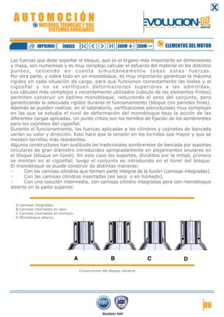 AUTOMOCIÓN

EVOLUCION.@

MOTORES TÉRMICOS Y SUS
SISTEMAS AUXILIARES

IMPRIMIR

ÍNDICE

F O R M A C I Ó N

ZOOM

ZOOM

P A R A

E L

F U T U R O GRUPO FIAT

ELEMENTOS DEL MOTOR

Las fuerzas que debe soportar el bloque, que es el órgano más importante en dimensiones
y masa, son numerosas y es muy complejo calcular el esfuerzo del material en los distintos
puntos, teniendo en cuenta simultáneamente todas estas fuerzas.
Por otra parte, y sobre todo en un monobloque, es muy importante garantizar la máxima
rigidez en cada situación de carga, para que funcionen correctamente las bielas y el
cigüeñal y no se verifiquen deformaciones superiores a las admitidas.
Los cálculos más complejos y recientemente utilizados (cálculo de los elementos finitos)
permiten construir un óptimo monobloque, reduciendo el peso del conjunto, pero
garantizando la adecuada rigidez durante el funcionamiento (bloque con paredes finas).
Además se pueden realizar, en el laboratorio, verificaciones estructurales muy complejas
en las que se estudia el nivel de deformación del monobloque bajo la acción de las
diferentes cargas aplicadas. Un punto crítico son los tornillos de fijación de los sombreretes
para los cojinetes del cigüeñal.
Durante el funcionamiento, las fuerzas aplicadas a los cilindros y cojinetes de bancada
varían su valor y dirección. Esto hace que la tensión en los tornillos sea mayor y que se
monten tornillos más resistentes.
Algunos constructores han sustituido los tradicionales sombreretes de bancada por soportes
circulares de gran diámetro introducidos apropiadamente en alojamientos anulares en
el bloque (bloque en túnel). En este caso los soportes, divididos por la mitad, primero
se montan en el cigüeñal; luego el conjunto es introducido en el túnel del bloque.
El monobloque se puede construir de distintas maneras:
Con las camisas cilindros que formen parte integral de la fusión (camisas integradas).
Con las camisas cilindros insertadas (en seco o en húmedo).
Con una solución intermedia, con camisas cilindro integradas pero con monobloque
abierto en la parte superior.

A.Camisas integradas.
B.Camisas insertadas en seco.
C.Camisas insertadas en húmedo.
D.Monobloque abierto.

Construcción del bloque cilindros

06

 