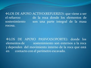 LOS DE APOYO ACTIVO(REFUERZO): que viene a ser
el refuerzo de la roca donde los elementos de
sostenimiento son una parte integral de la masa
rocosa.
LOS DE APOYO PASIVO(SOPORTE): donde los
elementos de sostenimiento son externos a la roca
y dependen del movimiento interno de la roca que está
en contacto con el perímetro excavado.
 