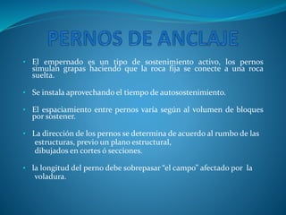 • El empernado es un tipo de sostenimiento activo, los pernos
simulan grapas haciendo que la roca fija se conecte a una roca
suelta.
• Se instala aprovechando el tiempo de autosostenimiento.
• El espaciamiento entre pernos varía según al volumen de bloques
por sostener.
• La dirección de los pernos se determina de acuerdo al rumbo de las
estructuras, previo un plano estructural,
dibujados en cortes ó secciones.
• la longitud del perno debe sobrepasar “el campo” afectado por la
voladura.
 