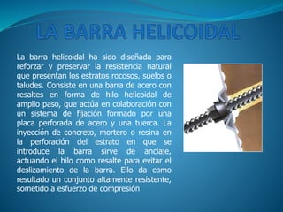 La barra helicoidal ha sido diseñada para
reforzar y preservar la resistencia natural
que presentan los estratos rocosos, suelos o
taludes. Consiste en una barra de acero con
resaltes en forma de hilo helicoidal de
amplio paso, que actúa en colaboración con
un sistema de fijación formado por una
placa perforada de acero y una tuerca. La
inyección de concreto, mortero o resina en
la perforación del estrato en que se
introduce la barra sirve de anclaje,
actuando el hilo como resalte para evitar el
deslizamiento de la barra. Ello da como
resultado un conjunto altamente resistente,
sometido a esfuerzo de compresión
 