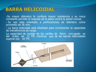 •Su mayor diámetro le confiere mayor resistencia y su rosca
constante permite el reajuste de la placa contra la pared rocosa.
• Su uso esta orientado a perforaciones de diámetro como
promedio de 36 mm.
• La barra helicoidal esta diseñado para incrementar la capacidad
de transferencia de carga.
La capacidad de anclaje de las varillas de fierro corrugado es
del orden de 12 TM, mientras que de las barras helicoidales
superan las 18 TM.
 