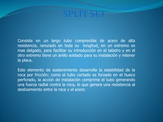 SPLIT SET
Consiste en un largo tubo compresible de acero de alta
resistencia, ranurado en toda su longitud, en un extremo es
mas delgado, para facilitar su introducción en el taladro y en el
otro extremo tiene un anillo soldado para su instalación y retener
la placa.
Este elemento de sostenimiento desarrolla la estabilidad de la
roca por fricción; como el tubo cortado es forzado en el hueco
perforado, la acción de instalación comprime el tubo generando
una fuerza radial contra la roca, lo que genera una resistencia al
deslizamiento entre la roca y el acero
 