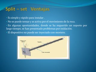 • Es simple y rápido para instalar .
• No se puede tensar y se activa por el movimiento de la roca.
• En algunas oportunidades, donde se ha requerido un soporte por
largo tiempo, se han presentado problemas por oxidación.
• El dispositivo no puede ser inyectado con mortero.
 