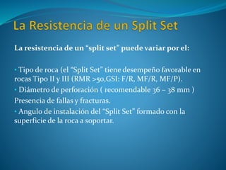 La resistencia de un “split set” puede variar por el:
• Tipo de roca (el “Split Set” tiene desempeño favorable en
rocas Tipo II y III (RMR >50,GSI: F/R, MF/R, MF/P).
• Diámetro de perforación ( recomendable 36 – 38 mm )
Presencia de fallas y fracturas.
• Angulo de instalación del “Split Set” formado con la
superficie de la roca a soportar.
 