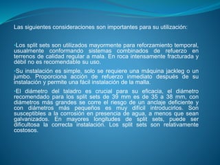 Las siguientes consideraciones son importantes para su utilización:
•Los split sets son utilizados mayormente para reforzamiento temporal,
usualmente conformando sistemas combinados de refuerzo en
terrenos de calidad regular a mala. En roca intensamente fracturada y
débil no es recomendable su uso.
•Su instalación es simple, solo se requiere una máquina jackleg o un
jumbo. Proporciona acción de refuerzo inmediato después de su
instalación y permite una fácil instalación de la malla.
•El diámetro del taladro es crucial para su eficacia, el diámetro
recomendado para los split sets de 39 mm es de 35 a 38 mm, con
diámetros más grandes se corre el riesgo de un anclaje deficiente y
con diámetros más pequeños es muy difícil introducirlos. Son
susceptibles a la corrosión en presencia de agua, a menos que sean
galvanizados. En mayores longitudes de split sets, puede ser
dificultosa la correcta instalación. Los split sets son relativamente
costosos.
 