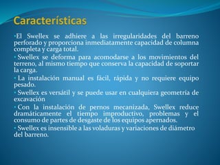 •El Swellex se adhiere a las irregularidades del barreno
perforado y proporciona inmediatamente capacidad de columna
completa y carga total.
• Swellex se deforma para acomodarse a los movimientos del
terreno, al mismo tiempo que conserva la capacidad de soportar
la carga.
• La instalación manual es fácil, rápida y no requiere equipo
pesado.
• Swellex es versátil y se puede usar en cualquiera geometría de
excavación
• Con la instalación de pernos mecanizada, Swellex reduce
dramáticamente el tiempo improductivo, problemas y el
consumo de partes de desgaste de los equipos apernados.
• Swellex es insensible a las voladuras y variaciones de diámetro
del barreno.
 