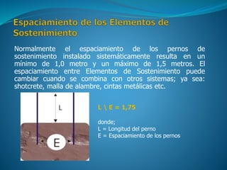 Normalmente el espaciamiento de los pernos de
sostenimiento instalado sistemáticamente resulta en un
mínimo de 1,0 metro y un máximo de 1,5 metros. El
espaciamiento entre Elementos de Sostenimiento puede
cambiar cuando se combina con otros sistemas; ya sea:
shotcrete, malla de alambre, cintas metálicas etc.
L  E = 1,75
donde;
L = Longitud del perno
E = Espaciamiento de los pernos
 