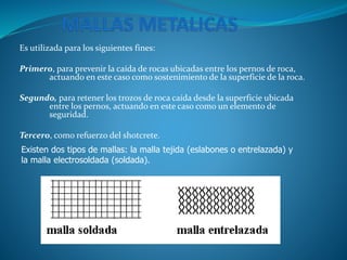 Es utilizada para los siguientes fines:
Primero, para prevenir la caída de rocas ubicadas entre los pernos de roca,
actuando en este caso como sostenimiento de la superficie de la roca.
Segundo, para retener los trozos de roca caída desde la superficie ubicada
entre los pernos, actuando en este caso como un elemento de
seguridad.
Tercero, como refuerzo del shotcrete.
Existen dos tipos de mallas: la malla tejida (eslabones o entrelazada) y
la malla electrosoldada (soldada).
 