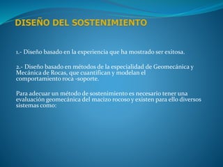 1.- Diseño basado en la experiencia que ha mostrado ser exitosa.
2.- Diseño basado en métodos de la especialidad de Geomecánica y
Mecánica de Rocas, que cuantifican y modelan el
comportamiento roca -soporte.
Para adecuar un método de sostenimiento es necesario tener una
evaluación geomecánica del macizo rocoso y existen para ello diversos
sistemas como:
 