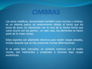 Los arcos metálicos, denominados también como cerchas o cimbras,
es un sistema pasivo de sostenimiento debido al hecho que los
arcos de acero no interactúan con la roca de la misma forma que
como ocurre con los pernos ; en este caso, los elementos se hacen
parte de la masa rocosa.
Estos soportes son altamente efectivos para resistir cargas pesadas,
incluso después que se han producido fuertes deformaciones.
Si no están bien colocados, en contacto continuo con el medio
rocoso, son ineficientes y propensos a torcerse bajo cargas
excéntricas.
 