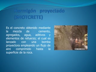 Es el concreto obtenido mediante
la mezcla de cemento,
agregados, agua, aditivos y
elementos de refuerzo; el cual es
lanzado con una bomba
proyectora empleando un flujo de
aire comprimido hasta la
superficie de la roca.
 