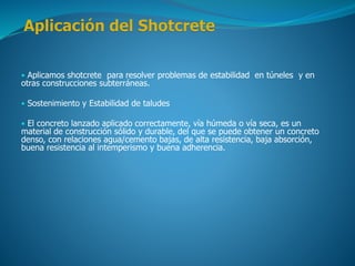 • Aplicamos shotcrete para resolver problemas de estabilidad en túneles y en
otras construcciones subterráneas.
• Sostenimiento y Estabilidad de taludes
• El concreto lanzado aplicado correctamente, vía húmeda o vía seca, es un
material de construcción sólido y durable, del que se puede obtener un concreto
denso, con relaciones agua/cemento bajas, de alta resistencia, baja absorción,
buena resistencia al intemperismo y buena adherencia.
 