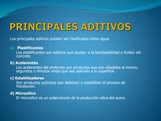 Los principales aditivos pueden ser clasificados como sigue:
a) Plastificantes
Los plastificantes son aditivos que ayudan a la bombeabilidad o fluidez del
concreto
b) Acelerantes
Los acelerantes del shotcrete son productos que son añadidos al mismo,
segundos o minutos antes que sea aplicado a la superficie
c) Estabilizadores
Son productos químicos que detienen o estabilizan el proceso de
hidratación.
d) Microsilice
El microsílice es un subproducto de la producción silica del acero.
 