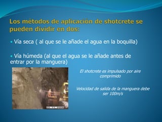• Vía seca ( al que se le añade el agua en la boquilla)
• Vía húmeda (al que el agua se le añade antes de
entrar por la manguera)
El shotcrete es impulsado por aire
comprimido
Velocidad de salida de la manguera debe
ser 100m/s
 
