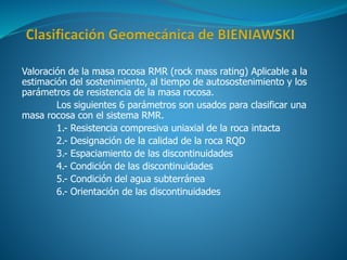 Valoración de la masa rocosa RMR (rock mass rating) Aplicable a la
estimación del sostenimiento, al tiempo de autosostenimiento y los
parámetros de resistencia de la masa rocosa.
Los siguientes 6 parámetros son usados para clasificar una
masa rocosa con el sistema RMR.
1.- Resistencia compresiva uniaxial de la roca intacta
2.- Designación de la calidad de la roca RQD
3.- Espaciamiento de las discontinuidades
4.- Condición de las discontinuidades
5.- Condición del agua subterránea
6.- Orientación de las discontinuidades
 