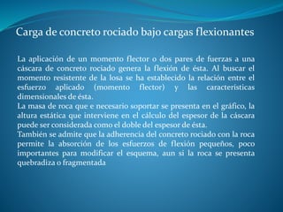 Carga de concreto rociado bajo cargas flexionantes
La aplicación de un momento flector o dos pares de fuerzas a una
cáscara de concreto rociado genera la flexión de ésta. Al buscar el
momento resistente de la losa se ha establecido la relación entre el
esfuerzo aplicado (momento flector) y las características
dimensionales de ésta.
La masa de roca que e necesario soportar se presenta en el gráfico, la
altura estática que interviene en el cálculo del espesor de la cáscara
puede ser considerada como el doble del espesor de ésta.
También se admite que la adherencia del concreto rociado con la roca
permite la absorción de los esfuerzos de flexión pequeños, poco
importantes para modificar el esquema, aun si la roca se presenta
quebradiza o fragmentada
 
