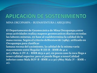 MINA ORCOPAMPA – BUENAVENTURA ( AREQUIPA)
El Departamento de Geomecánica de Mina Orcopampa,entre
otras actividades realiza mapeos geomecanicos diarios en todas
las labores mineras, en base al cualdetermina la calidad de la
masa rocosa. Según el criterio deBieniawski (1989), utilizado en
Orcopampa para clasificar
lamasa rocosa del yacimiento, la calidad de la misma varía
mayormente entre Regular B (III-B - RMR de 41 a
50) y Mala A (IV-A – RMR de31 a 40), en pocos caso la roca llega a
tener calidad superior, pero si puede llegar a tenerCalidad
inferior como Mala B(IV-B –RMR 21 a 30) yMuy Mala (V – RMR <
21).
 