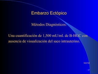 17
Embarzo EctópicoEmbarzo Ectópico
Métodos Diagnósticos:
Una cuantificación de 1,500 mU/ml. de B-HGC con
ausencia de visualización del saco intrauterino.
NEFM
 