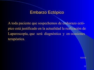 22
Embarzo EctópicoEmbarzo Ectópico
A toda paciente que sospechemos de embarazo ectó-
pico está justificado en la actualidad la realización de
Laparoscopía, que será diagnóstica y en ocasiones
terapéutica.
NEFM
 