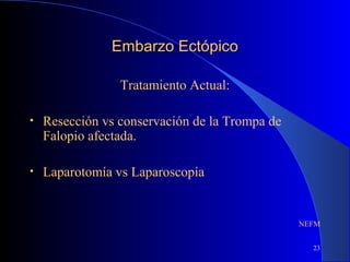 23
Embarzo EctópicoEmbarzo Ectópico
Tratamiento Actual:
• Resección vs conservación de la Trompa de
Falopio afectada.
• Laparotomía vs Laparoscopía
NEFM
 