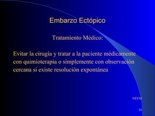 24
Embarzo EctópicoEmbarzo Ectópico
Tratamiento Médico:
Evitar la cirugía y tratar a la paciente médicamente
con quimioterapia o simplemente con observación
cercana si existe resolución expontánea
NEFM
 