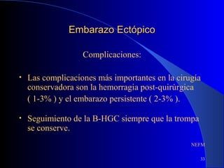 33
Embarazo EctópicoEmbarazo Ectópico
Complicaciones:
• Las complicaciones más importantes en la cirugía
conservadora son la hemorragia post-quirúrgica
( 1-3% ) y el embarazo persistente ( 2-3% ).
• Seguimiento de la B-HGC siempre que la trompa
se conserve.
NEFM
 