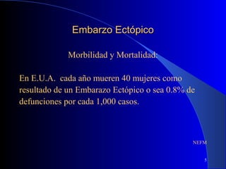 5
Embarzo EctópicoEmbarzo Ectópico
Morbilidad y Mortalidad:
En E.U.A. cada año mueren 40 mujeres como
resultado de un Embarazo Ectópico o sea 0.8% de
defunciones por cada 1,000 casos.
NEFM
 