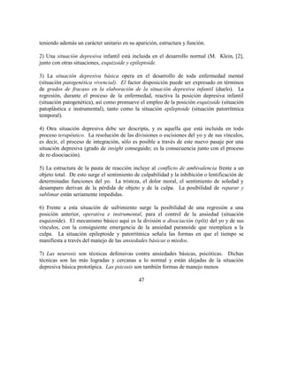 teniendo además un carácter unitario en su aparición, estructura y función.
2) Una situación depresiva infantil está incluida en el desarrollo normal (M. Klein, [2],
junto con otras situaciones, esquizoide y epileptoide.
3) La situación depresiva básica opera en el desarrollo de toda enfermedad mental
(situación patogenética vivencial). El factor disposición puede ser expresado en términos
de grados de fracaso en la elaboración de la situación depresiva infantil (duelo). La
regresión, durante el proceso de la enfermedad, reactiva la posición depresiva infantil
(situación patogenética), así como promueve el empleo de la posición esquizoide (situación
patoplástica e instrumental), tanto como la situación epileptoide (situación patorrítmica
temporal).
4) Otra situación depresiva debe ser descripta, y es aquella que está incluida en todo
proceso terapéutico. La resolución de las divisiones o escisiones del yo y de sus vínculos,
es decir, el proceso de integración, sólo es posible a través de este nuevo pasaje por una
situación depresiva (grado de insight conseguido; es la consecuencia junto con el proceso
de re-disociación).
5) La estructura de la pauta de reacción incluye al conflicto de ambivalencia frente a un
objeto total. De esto surge el sentimiento de culpabilidad y la inhibición o lentificación de
determinadas funciones del yo. La tristeza, el dolor moral, el sentimiento de soledad y
desamparo derivan de la pérdida de objeto y de la culpa. La posibilidad de reparar y
sublimar están seriamente impedidas.
6) Frente a esta situación de sufrimiento surge la posibilidad de una regresión a una
posición anterior, operativa e instrumental, para el control de la ansiedad (situación
esquizoide). El mecanismo básico aquí es la división o disociación (split) del yo y de sus
vínculos, con la consiguiente emergencia de la ansiedad paranoide que reemplaza a la
culpa. La situación epileptoide y patorrítmica señala las formas en que el tiempo se
manifiesta a través del manejo de las ansiedades básicas o miedos.
7) Las neurosis son técnicas defensivas contra ansiedades básicas, psicóticas. Dichas
técnicas son las más logradas y cercanas a lo normal y están alejadas de la situación
depresiva básica prototípica. Las psicosis son también formas de manejo menos
47
 