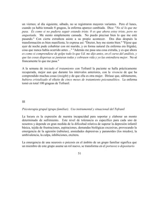 un viernes; al día siguiente, sábado, no se registraron mayores variantes. Pero el lunes,
cuando ya había tomado 8 grageas, la enferma aparece cambiada. Dice: "No sé lo que me
pasa. Es como si no pudiera seguir estando triste. 0 es que ahora estoy triste, pero no
angustiada. Me siento simplemente cansada. No puedo precisar bien lo que me está
pasando." Con cierta extrañeza asiste a su propio acontecer. Dos días después la
transformación es bien manifiesta; lo expresa así: "Doctor, hoy me siento bien." "Fíjese que
ayer de noche pude cohabitar con mi marido, y en forma natural (la enferma era frígida),
cosa que nunca había ocurrido antes ..." "Además me pasa una cosa extraña, y es que ahora
es como si comprendiese de golpe todo lo que Ud. me dijo antes, en el curso del análisis, y
que las cosas dispersas se juntaran todas y cobrasen vida y yo las entendiera mejor. No sé
francamente lo que me pasa."
A la semana de iniciado el tratamiento con Tofranil la paciente se halla prácticamente
recuperada, mejor aun que durante los intervalos anteriores, con la vivencia de que ha
comprendido muchas cosas (insight) y de que ella es otra mujer. Diríase que, súbitamente,
hubiera cristalizado el efecto de cinco meses de tratamiento psicoanalítico. La enferma
tomó en total 100 grageas de Tofranil.
III
Psicoterapia grupal (grupo familiar). Uso instrumental y situacional del Tofranil
La locura es la expresión de nuestra incapacidad para soportar y elaborar un monto
determinado de sufrimiento. Este nivel de tolerancia es específico para cada uno de
nosotros y depende en gran medida de la dificultad relativa de superar la depresión infantil
básica, tejida de frustraciones, aspiraciones, demandas biológicas excesivas, provocando la
emergencia de la agresión (rabietas), ansiedades depresivas y paranoides (los miedos), la
ambivalencia, la culpa, inhibiciones, etcétera.
La emergencia de una neurosis o psicosis en el ámbito de un grupo familiar significa que
un miembro de este grupo asume un rol nuevo, se transforma en el portavoz o depositario
51
 
