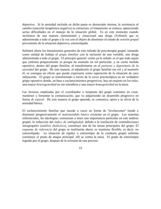 depresiva. Si la ansiedad incluida en dicha pauta es demasiado intensa, la resistencia al
cambio (reacción terapéutica negativa) se estructura; el tratamiento se estanca, apareciendo
serias dificultades en el manejo de la situación global. Es en este momento cuando
incluimos de una manera instrumental y situacional una droga (Tofranil) que es
administrada a todo el grupo a la vez con el objeto de disminuir el estado de tensión grupal
proveniente de la situación depresiva, estereotipada.
Señalaré ahora los lineamientos generales de este método de psicoterapia grupal, tomando
como unidad de trabajo el grupo familiar con la inclusión de una variable, una droga
administrada a todo el grupo. El principio general -como ya lo señalé- es el que todo sujeto
que enferma psíquicamente es porque ha asumido un rol particular, y en cierta medida
operativo, dentro del grupo familiar, al transformarse en el portavoz y depositario de la
ansiedad del grupo. De esta manera, al adjudicarle el grupo familiar ese rol y al asumirlo
él, se consigue un efecto que puede expresarse como superación de la situación de caos
subyacente. El grupo es transformado a través de la tarea psicoterápica en un verdadero
grupo operativo donde, en base a esclarecimientos progresivos, hay un reajuste en los roles,
una mayor heterogeneidad en sus miembros y una mayor homogeneidad en la tarea.
Las técnicas empleadas por el coordinador o terapeuta del grupo consisten en crear,
mantener y fomentar la comunicación, que va adquiriendo un desarrollo progresivo en
forma de espiral. De esta manera el grupo aprende, se comunica, opera y se alivia de la
ansiedad básica.
El esclarecimiento familiar que sucede a veces en forma de "revelaciones" tiende a
disminuir progresivamente el malentendido básico existente en el grupo. Los sistemas
referenciales, las ideologías, comienzan a tener una importancia particular en este análisis
grupal; la reducción del índice de ambigüedad, debido a la resolución de contradicciones
intragrupales (análisis dialéctico), constituye una de las tareas principales del grupo. El
esquema de referencia del grupo se realimenta ahora, se mantiene flexible, es decir, no
estereotipado. La situación de rigidez o estereotipia de la conducta grupal enferma
constituye el punto de ataque principal: allí se centra la tarea. El grado de estereotipia
logrado por el grupo, después de la eclosión de una psicosis
53
 