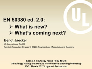 EN 50380 ed. 2.0:
Bengt Jaeckel
UL International GmbH
Admiral-Rosendahl-Strasse 9, 63263 Neu-Isenburg (Zeppelinheim), Germany
Session 1: Energy rating (9:30-10:30)
7th Energy Rating and Module Performance Modeling Workshop
30-31 March 2017 Lugano / Switzerland
 What is new?
 What’s coming next?
 