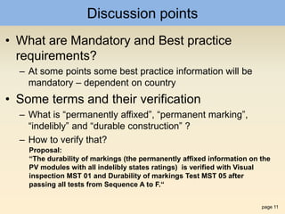 page 11
Discussion points
• What are Mandatory and Best practice
requirements?
– At some points some best practice information will be
mandatory – dependent on country
• Some terms and their verification
– What is “permanently affixed”, “permanent marking”,
“indelibly” and “durable construction” ?
– How to verify that?
Proposal:
“The durability of markings (the permanently affixed information on the
PV modules with all indelibly states ratings) is verified with Visual
inspection MST 01 and Durability of markings Test MST 05 after
passing all tests from Sequence A to F.“
 