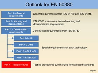page 13
Outlook for EN 50380
Part 1 – General
requirements
Part 4 – Test procedures
Part 1-1 c-Si
Part 1-2 CdTe
Part 1-3 a-Si & µ-Si
Part 1-4 CIS&CIGS
Part 3 – Construction
requirements
Part 2 - Marking and
documentation
General requirements from IEC 61730 and IEC 61215
EN 50380 – summary from all marking and
documentation requirements
Construction requirements from IEC 61730
Special requirements for each technology
Testing procedures summarized from all used standards
 