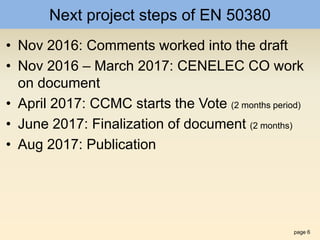 page 6
Next project steps of EN 50380
• Nov 2016: Comments worked into the draft
• Nov 2016 – March 2017: CENELEC CO work
on document
• April 2017: CCMC starts the Vote (2 months period)
• June 2017: Finalization of document (2 months)
• Aug 2017: Publication
 