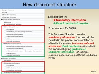 page 7
New document structure
Split content in:
Mandatory information
Best Practice information
From scope of EN 50380:
This European Standard provides
mandatory information that needs to be
included in the product documentation or
affixed to the product to ensure safe and
proper use. Best practices are included in
this document giving guidance on
additional information, for example
module’s performance at different irradiance
levels.
 