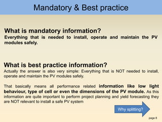 page 8
Mandatory & Best practice
What is mandatory information?
Everything that is needed to install, operate and maintain the PV
modules safely.
What is best practice information?
Actually the answer is also very simple: Everything that is NOT needed to install,
operate and maintain the PV modules safely.
That basically means all performance related information like low light
behaviour, type of cell or even the dimensions of the PV module. As this
information are quite important to perform project planning and yield forecasting they
are NOT relevant to install a safe PV system
Why splitting?
 