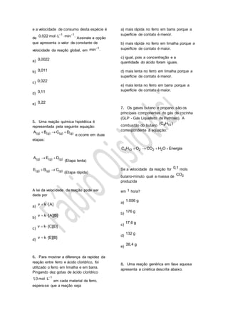 e a velocidade de consumo desta espécie é
de
1 1
0,022 mol L min . 
 
Assinale a opção
que apresenta o valor da constante de
velocidade da reação global, em
1
min .
a) 0,0022
b) 0,011
c) 0,022
d) 0,11
e) 0,22
5. Uma reação química hipotética é
representada pela seguinte equação:
(g) (g) (g) (g)A B C D  
e ocorre em duas
etapas:
(g) (g) (g)A E D 
(Etapa lenta)
(g) (g) (g)E B C 
(Etapa rápida)
A lei da velocidade da reação pode ser
dada por
a)
v k [A] 
b)
v k [A][B] 
c)
v k [C][D] 
d)
v k [E][B] 
6. Para mostrar a diferença da rapidez da
reação entre ferro e ácido clorídrico, foi
utilizado o ferro em limalha e em barra.
Pingando dez gotas de ácido clorídrico
1
1,0 mol L

em cada material de ferro,
espera-se que a reação seja
a) mais rápida no ferro em barra porque a
superfície de contato é menor.
b) mais rápida no ferro em limalha porque a
superfície de contato é maior.
c) igual, pois a concentração e a
quantidade do ácido foram iguais.
d) mais lenta no ferro em limalha porque a
superfície de contato é menor.
e) mais lenta no ferro em barra porque a
superfície de contato é maior.
7. Os gases butano e propano são os
principais componentes do gás de cozinha
(GLP - Gás Liquefeito de Petróleo). A
combustão do butano 4 10(C H )
correspondente à equação:
4 10 2 2 2C H O CO H O Energia   
Se a velocidade da reação for 0,1 mols
butano-minuto qual a massa de 2CO
produzida
em 1 hora?
a)
1.056 g
b)
176 g
c)
17,6 g
d)
132 g
e)
26,4 g
8. Uma reação genérica em fase aquosa
apresenta a cinética descrita abaixo.
 